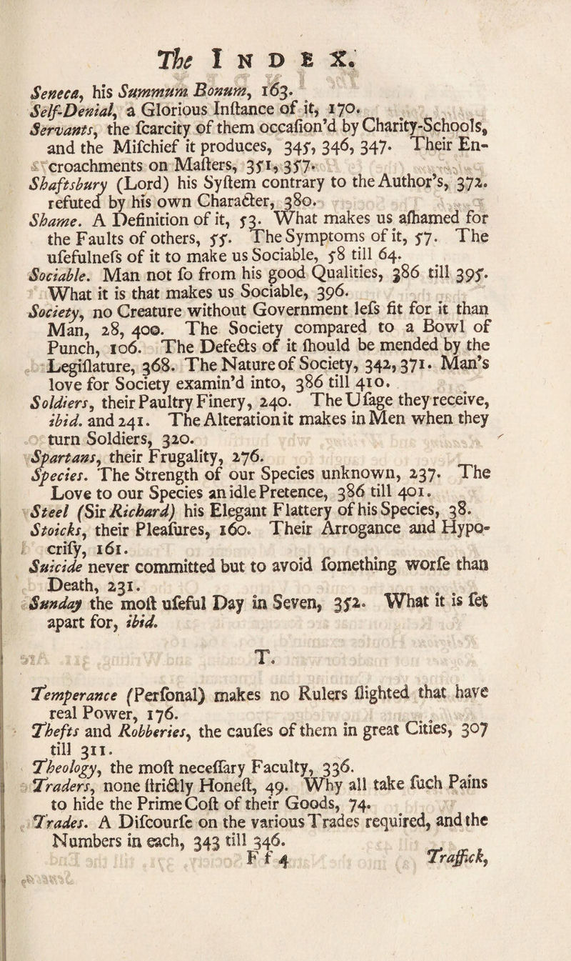 . ^ v*V '(t-tfffil' Seneca, his Summum Bonum, 163. Self-Denial, a Glorious Inftance of it, 170. Servants, the fcarcity of them occafion’d by Charity-Schools* and the Mifchief it produces, 345*, 346, 347. Their En¬ croachments on Mafters, 3yi, 3$7* Shaftsbury (Lord) his Syftem contrary to the Author’s, 372. refuted by his own Chara&er, 380. Shame. A Definition of it, 53. What makes us afhamed for the Faults of others, yy. The Symptoms of it, yy. The ufefulnefs of it to make us Sociable, y8 tiil 64. Sociable. Man not fo from his good Qualities, 386 till 39y. What it is that makes us Sociable, 396. Society, no Creature without Government lefs fit for it than Man, 28, 400. The Society compared to a Bowl of Punch, 106. The Defers of it fliould be mended by the Legiflature, 368. The Nature of Society, 342,371. Man’s love for Society examin’d into, 386 till 410. Soldiers, their Paultry Finery, 240. The Ufage they receive, ibid, and 241. The Alteration it makes in Men when they turn Soldiers, 320. Spartans, their Frugality, 276. Species. The Strength of our Species unknown, 237. The Love to our Species an idle Pretence, 386 till 401. Steel (Sir Richard) his Elegant Flattery of his Species, 38. Stoicks, their Pleafures, 160. Their Arrogance and Hypo crily, 161. Suicide never committed but to avoid fomething worfe than Death, 231. Sunday the moll ufeful Day in Seven, 3P What it is fet apart for, ibid. * • T. 1Temperance (Perfonal) makes no Rulers flighted that have real Power, 176. Thefts and Robberies, the caufes of them in great Cities, 307 till 311. Theology, the mo ft neceflary Faculty, 336. Traders, none ftri&ly Honeft, 49. Why all take fuch Pains to hide the Prime Coft of their Goods, 74. Trades. A Difcourfe on the various Trades required, and the Numbers in each, 343 till 346. _