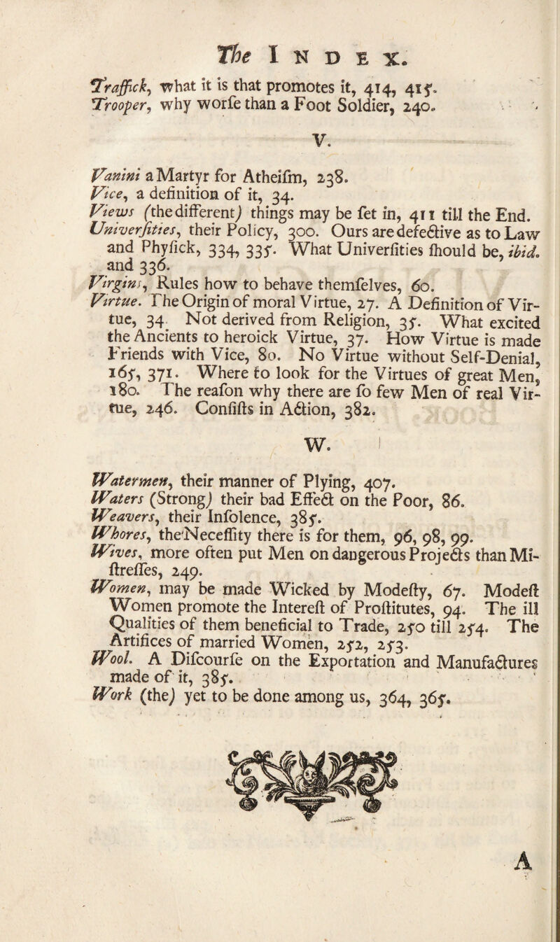Itraffick, what it is that promotes it, 414, 41 *Trooper, why worfe than a Foot Soldier, 240. V. iVanini a Martyr for Atheifm, 238. Vice, a definition of it, 34. Views (the different,) things may be fet in, 411 till the End. Univerfittes, their Policy, 300. Ours aredefedive as to Law and Phyfick, 334, 33^ What Univerfities fhould be, ibid. and 336. Virgins, Rules how to behave themfelves, 60. Virtue. The Origin of moral V irtue, 27. A Definition of Vir¬ tue, 34 Not derived from Religion, 3?. What excited the Ancients to heroick Virtue, 37. How Virtue is made Friends with Vice, 80. No Virtue without Self-Denial, i6y, 371. Where to look for the Virtues of great Men, 180. T he reafon why there are fo few Men of real Vir¬ tue, 246. Confifts in Adion, 382. Watermen, their manner of Plying, 407. Waters (Strong) their bad Effed on the Poor, 86. Weavers, their Infolence, 385'. Whores, the'Neceffity there is for them, 96, 98, 99. Wives, more often put Men on dangerous Projeds than Mi- ffrefies, 249. Women, may be made Wicked by Modefty, 67. Model! Women promote the Intereft of Proftitutes, 94. The ill Qualities of them beneficial to Trade, 2yo till 254. The Artifices of married Women, 2^2, 253. Wool. A Difcourle on the Exportation and Manufadures made of it, 38?. Wwk (the) yet to be done among us, 364, 36y. A