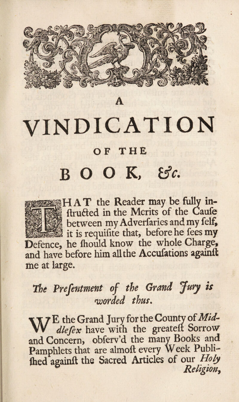 VINDICATION OF THE BOOK, tfc. HHAT the Reader may be fully in- ftru&ed in the Merits of the Caufe between my Adverfaries and my felfj it is requifite that, before he fees my Defence, he Should know the whole Charge, and have before him all the Accufations againft me at large. The Prefentment of the Grand Jury is worded thus, WE the Grand Jury for the County of Mid- dlefex have with the greateft Sorrow and Concern, obferv’d the many Books and Pamphlets that are almoft every Week Publi¬ shed againft the Sacred Articles of our Holy Religion,