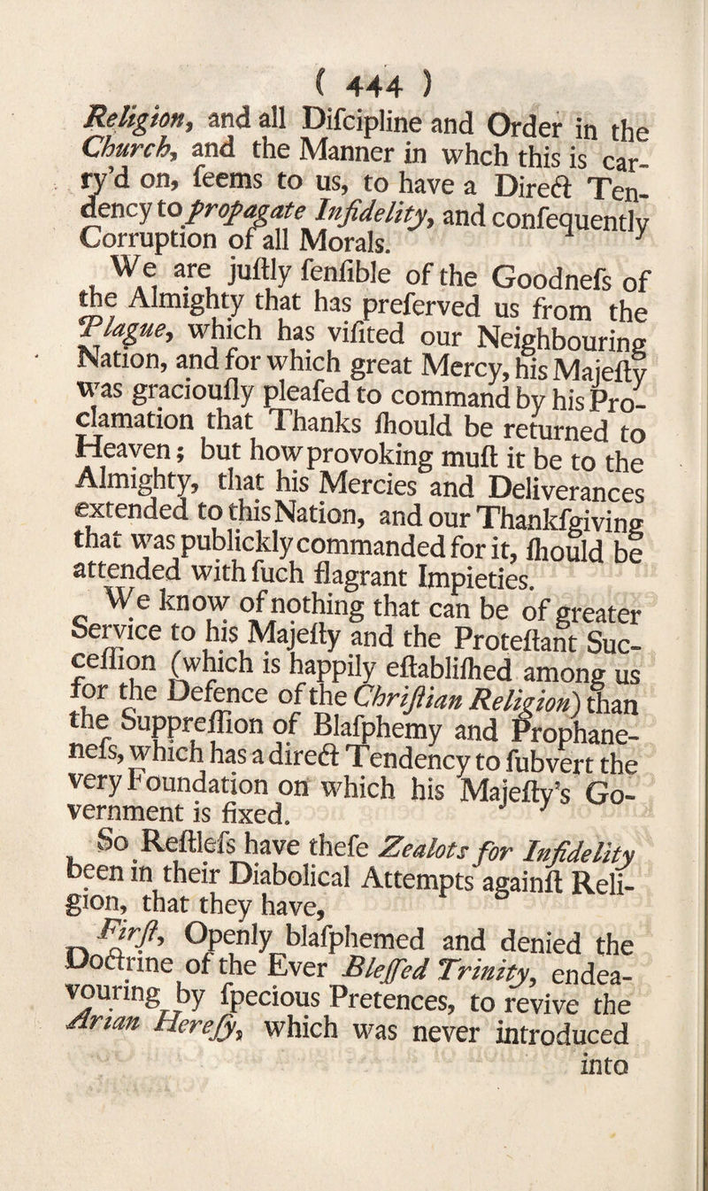 Religion, and all Difcipline and Order in the Church,, and the Manner in whch this is car ry’d on, feems to us, to have a Direft Ten dency to propagate Infidelity, and confequently Corruption of ill Morals. ^ y We are juftly fenfible of the Goodnefs of the Almighty that has preferved us from the Thgae, which has vifited our Neighbouring Nation, and for which great Mercy, his Maieftv was gracioufly pleafed to command by his Pro¬ clamation that Thanks Ihould be returned to Heaven; but how provoking muft it be to the Almighty, that his Mercies and Deliverances extended to this Nation, and our Thankfgiving that was publickly commanded for it, fhould be attended with fuch flagrant Impieties We know of nothing that can be of greater Service to his Majeity and the Proteftant Suc- ceflion (which is happily eftabliihed among us for the Defence of the Chrijiian Religion) than the Suppreffion of Blafphemy and Prophane- nefs, which has a direft Tendency to fubvert the very k oundation on which his Majefty’s Go¬ vernment is fixed. 3 So Reftlefs have thefe Zealots for Infidelity been in their Diabolical Attempts againft Reli¬ gion, that they have, Firft, Openly blafphemed and denied the Doctrine of the Ever Blejfed Trinity, endea¬ vouring by fpecious Pretences, to revive the Mrian Herejy, which was never introduced into
