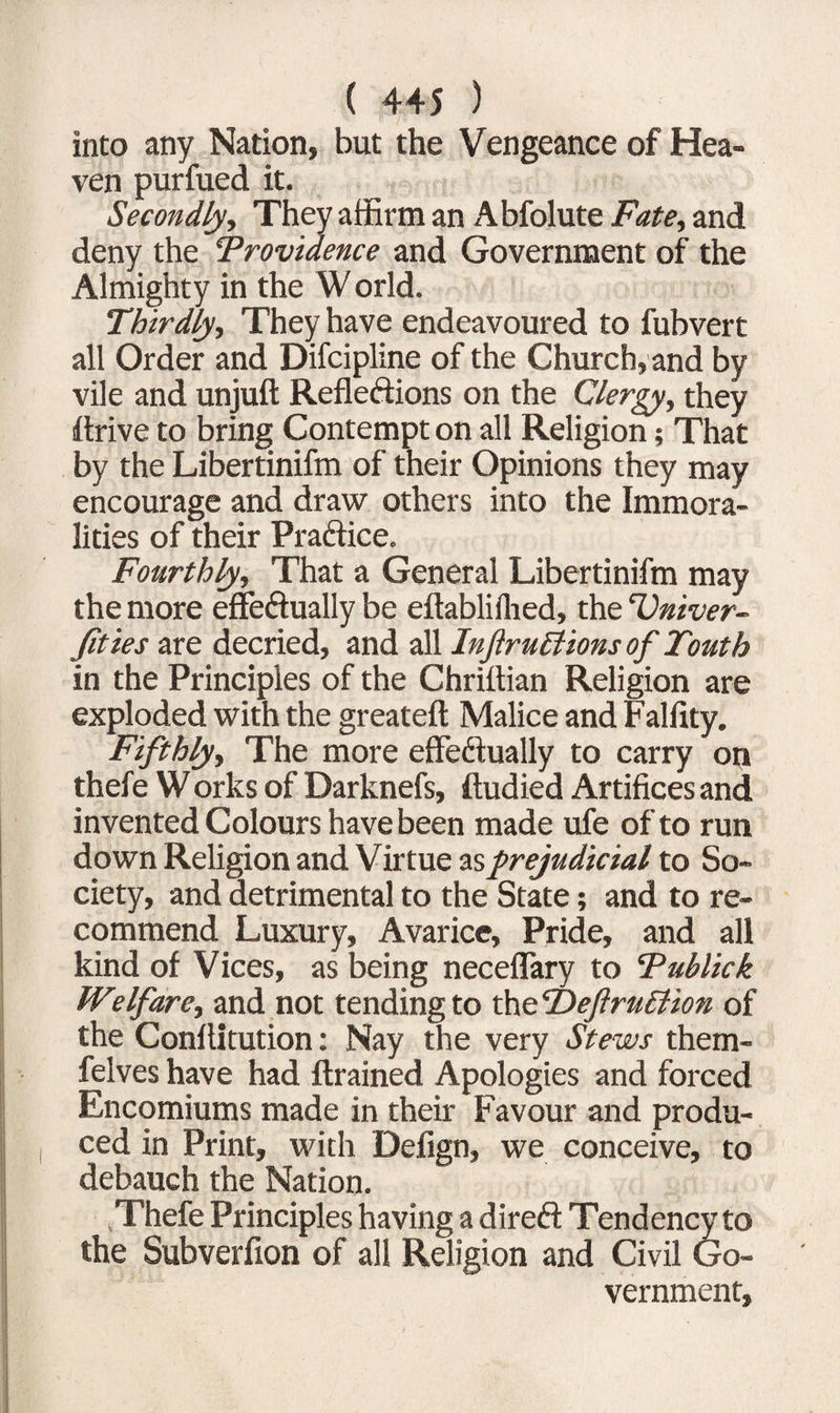 into any Nation, but the Vengeance of Hea¬ ven purfued it. Secondly, They affirm an Abfolute Fate, and deny the 5Providence and Government of the Almighty in the W orld. Thirdly, They have endeavoured to fubvert all Order and Difcipline of the Church, and by vile and unjuft Reflections on the Clergy, they ftrive to bring Contempt on all Religion; That by the Libertinifm of their Opinions they may encourage and draw others into the Immora¬ lities of their Practice. Fourthly, That a General Libertinifm may the more effeftually be eftabliihed, the Univer¬ sities are decried, and all InJiruBions of Touth in the Principles of the Chrittian Religion are exploded with the great eft Malice and Falfity. Fifthly, The more effectually to carry on thefe Works of Darknefs, ftudied Artifices and invented Colours have been made ufe of to run down Religion and Virtue as prejudicial to So¬ ciety, and detrimental to the State; and to re¬ commend Luxury, Avarice, Pride, and all kind of Vices, as being neceflary to Tublick Wtlfare, and not tending to theUeftruBion of the Conftitution: Nay the very Stews them- felves have had ftrained Apologies and forced Encomiums made in their Favour and produ¬ ced in Print, with Defign, we conceive, to debauch the Nation. Thefe Principles having a direCt Tendency to the Subverfion of all Religion and Civil Go¬ vernment,