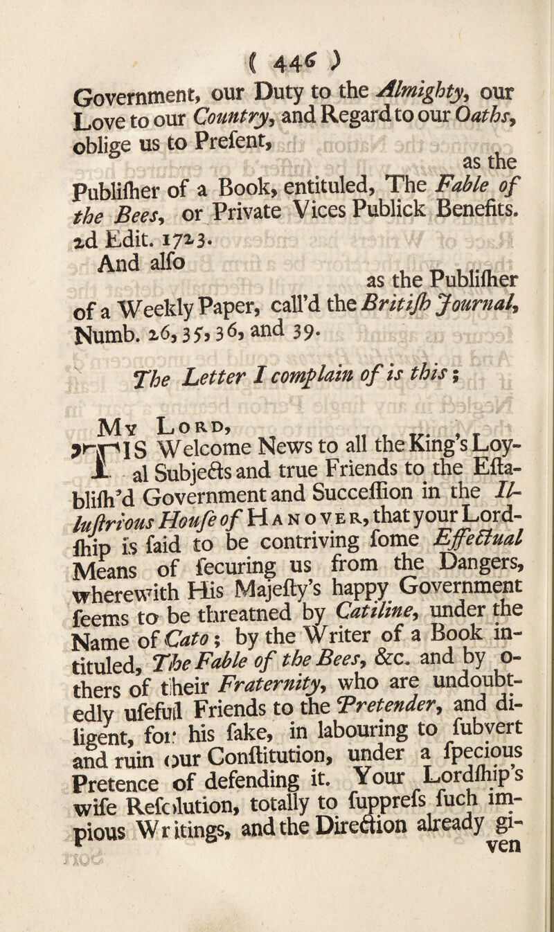 44<» ) Government, our Duty to the Almighty, our Love to our Country, and Regard to our Oaths, oblige us to Prefent, as the Publilher of a Book, entituled, The Fable of the Bees, or Private Vices Publick Benefits. id Edit. 172-3- And al^° , nur/i as the Publilher of a Weekly Paper, call’d the Britijh Journal, Numb. 2.6,35,36, and 39. Letter I complain of is this; My Lord, ' Welcome News to all the King’s Loy- JL ai Subjefts and true Friends to the Efta- blilh’d Government and Succeflion in the II- hiftrious Houfe of Hanover, that your Lord- S is faid to be contriving fome EffeBual Means of fecuring us from the Dangers, wherewith His Majefty’s happy Government feems to be threatned by Catiline, under the Name of Cato; by the Writer of a Book in¬ tituled, The Fable of the Bees, dec. and by o- thers of their Fraternity, who are undoubt¬ edly ufefuil Friends to the Bretender, and di¬ ligent, for his fake, in labouring to fubvert and ruin our Conftitution, under a fpecicms Pretence of defending it. Your Lordihips wife Refolution, totally to fupprefs fuch im¬ pious Writings, and the Direction already gi-