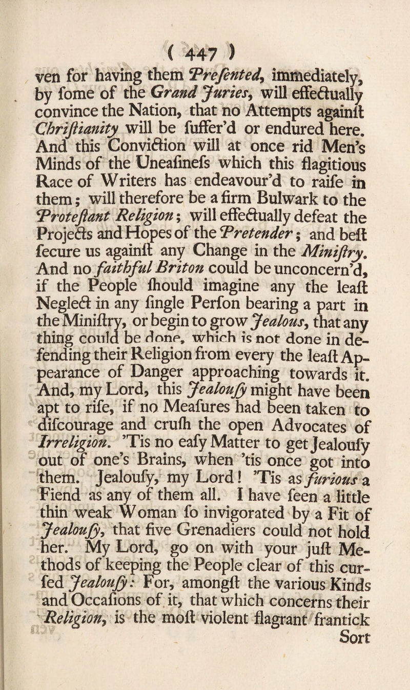 ven for having them Trefented., immediately, by fome of the Grand Juries, will effeftually convince the Nation, that no Attempts againft Chrijlianity will be fuffer’d or endured here. And this Conviftion will at once rid Men’s Minds of the Uneafinefs which this flagitious Race of Writers has endeavour’d to raife in them; will therefore be a firm Bulwark to the Trotefiant Religion; will effeftually defeat the Projefts and Hopes of the 'Pretender; and belt fecure us againft any Change in the Minijlry. And no faithful Briton could be unconcern’d, if the People fhould imagine any the leaft Negleft in any Angle Perfon bearing a part in the Miniftry, or begin to grow Jealous, that any thing could be done, which is not done in de¬ fending their Religion from every the leaft Ap¬ pearance of Danger approaching towards it. And, my Lord, this JealouJy might have been apt to rife, if no Meafures had been taken to difcourage and crulh the open Advocates of Irreligion. ’Tis no eafy Matter to getjealoufy out of one’s Brains, when ’tis once got into them. Jealoufy, my Lord! ’Tis as furious a Fiend as any of them all. I have feen a little thin weak W oman fo invigorated by a Fit of JealouJy, that five Grenadiers could not hold her. My Lord, go on with your juft Me¬ thods of keeping the People clear of this cur- fed JealouJy: For, amongft the various Kinds and Occafions of it, that which concerns their Religion, is the moft violent flagrant frantick Sort