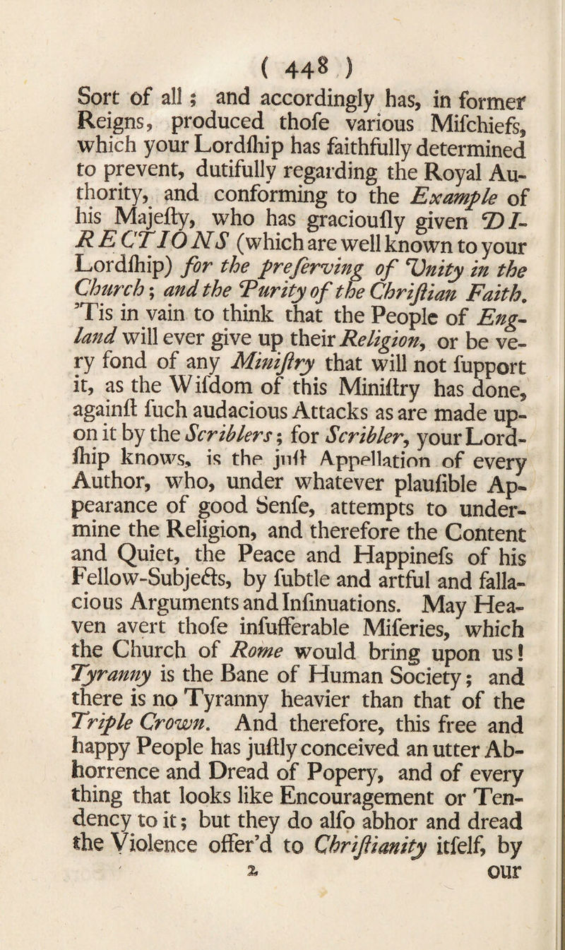 Sort of all; and accordingly has, in former Reigns, produced thofe various Mifchiefs, which your Lordlhip has faithfully determined to prevent, dutifully regarding the Royal Au¬ thority, and conforming to the Example of his Majefty, who has gracioufly given ‘DI¬ RECTIONS (which are well known to your Lordlhip) for the preferving of ‘Unity in the Church; and the Rarity of the Chriftian Faith. Tis in vain to think that the People of Eng¬ land will ever give up their Religion, or be ve¬ ry fond of any Minifry that will not fupport it, as the W ifdom of this Miniltry has done, againft fuch audacious Attacks as are made up¬ on it by the Scriblers for Scribler, your Lord¬ lhip knows, is the jnll Appellation of every Author, who, under whatever plaulible Ap¬ pearance of good Senfe, attempts to under¬ mine the Religion, and therefore the Content and Quiet, the Peace and Happinefs of his Fellow-Subjects, by fubtle and artful and falla¬ cious Arguments and Infinuations. May Hea¬ ven avert thofe infuflferable Miferies, which the Church of Rome would bring upon us! Tyranny is the Bane of Human Society; and there is no Tyranny heavier than that of the Triple Crown. And therefore, this free and happy People has juftly conceived an utter Ab¬ horrence and Dread of Popery, and of every thing that looks like Encouragement or Ten¬ dency to it; but they do alfo abhor and dread the Violence offer’d to Chrifianity itfelf, by % our