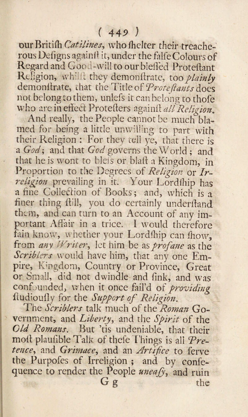 our Britifh Cat Hines, who fhelter their treache¬ rous Defigns again fi it, under the fa lie Colours of Regard and Good-will to our bleffed Proteftant Re! igion, whilft they demonftrate, too plainly demonilrate, chat the Title of Trotefiants does not belong to them, unlefs it can belong to thofe who are in ettedt Protefters again!! all Religion. And really, the People cannot be much bla¬ med for being a little unwilling to part with their Religion : For they tell ye, that there is a God; and that God governs the World; and that he is wont to bless or blah a Kingdom, in Proportion to the Degrees of Religion or Ir- religion prevailing in it. Your Lordihip has a fine Collection of Books; and, which is a finer thing {till, you do certainly underhand them, and can turn to an Account of any im¬ portant Affair in a trice. 1 would therefore fain know, whether your Lordihip can 'how, from any IVriter, let him be as profane as the Scriblers would have him, that any one Em¬ pire, Kingdom, Country or Province, Great or Small, did not dwindle and fink, and was confounded, when it once fail’d of providing fludioufly for the Support of Religion. The Scriblers talk much of the Roman Go¬ vernment, and Liberty, and the Spirit of the Cld Romans. But ’tis undeniable, that their molt plaufible Tali? of thefe Things is all Tre- tence, and Grimace, and an Artifice to ferve the Purpofes of Irreligion ; and by confe- quemce to render the People uneajy, and ruin G g the