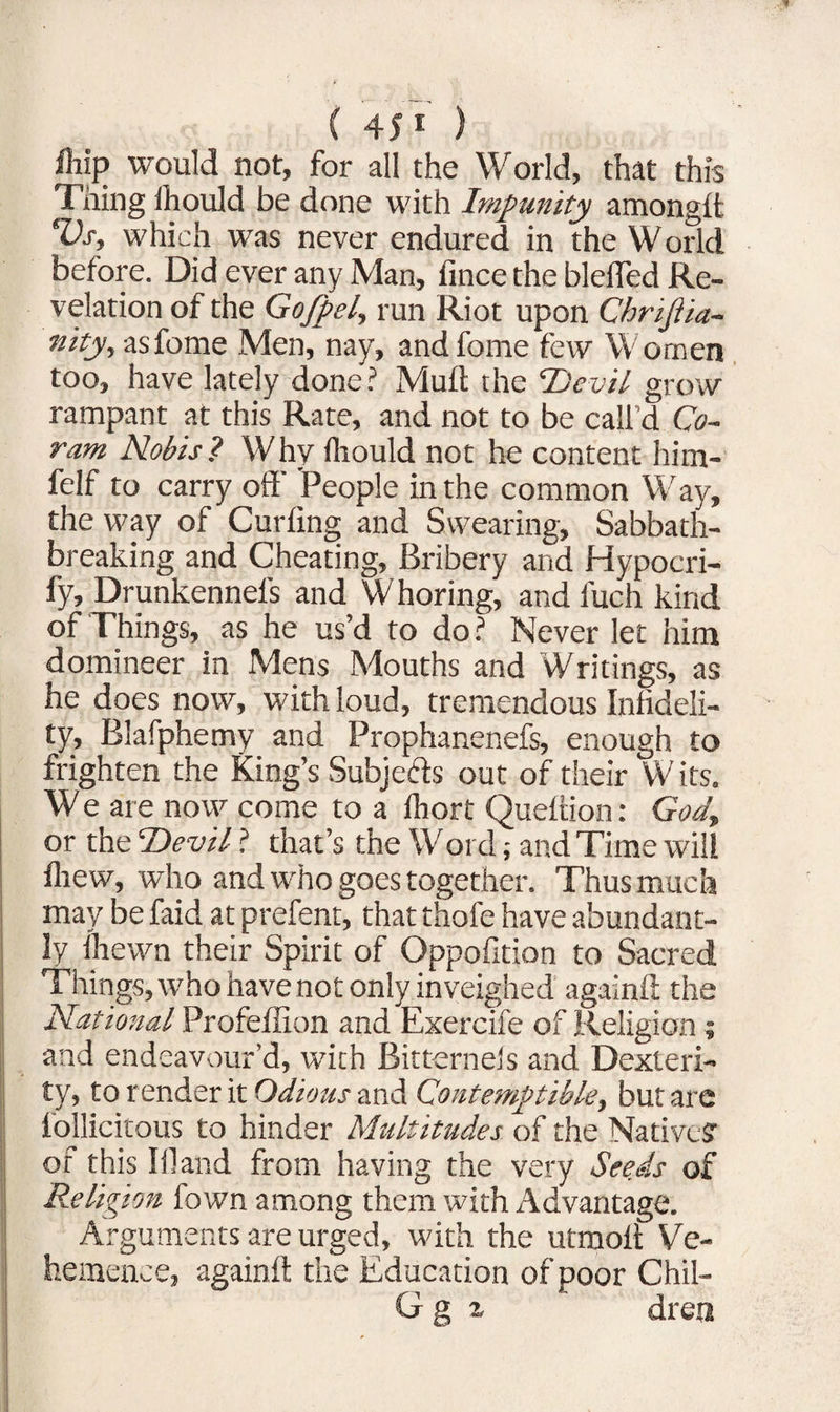 fliip would not, for all the World, that this Thing Ihould be done with Impunity amonglt Vs, which was never endured in the World before. Did ever any Man, fince the blelTed Re¬ velation of the Gojpel, run Riot upon Chriftia- hity, asfome Men, nay, andfome few Women too, have lately done? Muft the Devil grow rampant at this Rate, and not to be call'd Co¬ ram Nobis? Why fliould not he content him- felf to carry off' People in the common Way, the way of Curling and Swearing, Sabbath¬ breaking and Cheating, Bribery and Hypocri- fy, Drunkennel's and Whoring, and fuch kind of Things, as he us’d to do ? Never let him domineer in Mens Mouths and Writings, as he does now, with loud, tremendous Infideli¬ ty, Blafphemy and Prophanenefs, enough to frighten the King’s Subjects out of their W its. W e are now come to a Ihort Queltion: God, or the Devil ? that’s the Wordand Time will Ihew, who and who goes together. Thus much may be faid at prefent, that thofe have abundant¬ ly ihewn their Spirit of Oppofition to Sacred Things, who have not only inveighed againft the National Profellion and Exercife of Religion ; and endeavour’d, with Bitternels and Dexteri¬ ty, to r ender it Odious and Contemptible, but are follicitous to hinder Multitudes of the Native? of this Iff and from having the very Seeds of Religion fown among them with Advantage. Arguments are urged, with the utmoll Ve¬ hemence, againft the Education of poor Chil- Gg a dren