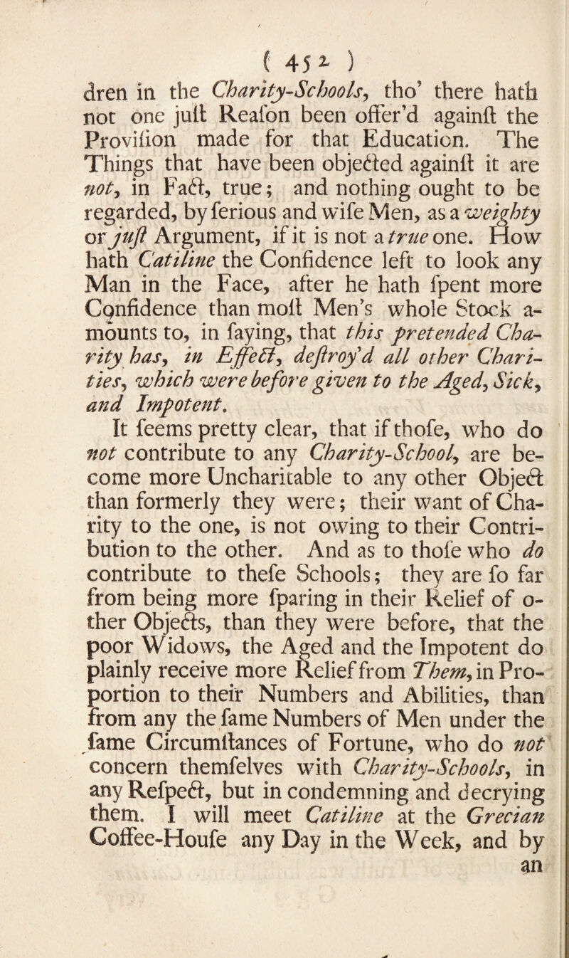 dren in the Charity-Schools, tho’ there hath not one jult Real'on been offer’d againft the Provilion made for that Education. The Things that have been objected againft it are not., in Fadt, true; and nothing ought to be regarded, by ferious and wife Men, as a weighty or juft Argument, if it is not a true one. How hath Catiline the Confidence left to look any Man in the Face, after he hath fpent more Confidence than molt Men’s whole Stock a- mounts to, in faying, that this pretended Cha¬ rity has, in Effect, defray'd all other Chari¬ ties., which were before given to the Aged, Sick, and Impotent. It feems pretty clear, that if thofe, who do not contribute to any Charity-School, are be¬ come more Uncharitable to any other Object than formerly they were; their want of Cha¬ rity to the one, is not owing to their Contri¬ bution to the other. And as to thofe who do contribute to thefe Schools; they are fo far from being more fparing in their Relief of o- ther Objects, than they were before, that the poor Widows, the Aged and the Impotent do plainly receive more Relief from Them, in Pro¬ portion to their Numbers and Abilities, than from any the fame Numbers of Men under the fame Circumltances of Fortune, who do not concern themfelves with Charity-Schools, in any Refpeft, but in condemning and decrying them. I will meet Catiline at the Grecian Coffee-Houfe any Day in the Week, and by an