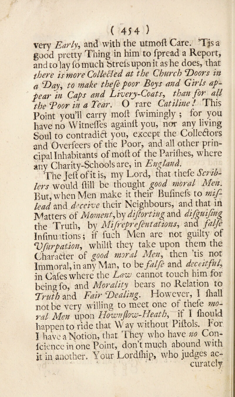 very Early, and with the utmolt Care. Tis a good pretty Thing in him to fpread a Report, and to lay lo much Strel’s upon it as he does, that there is more Collected at the Church ‘Doors in a Day, to make thefe poor Boys and Girls ap¬ pear in Caps and Livery-Coats, than for all the Boor m a Lear. O rare Catiline l This Point you’ll carry molt fwimingly ; for you have no VV itnefles againlt you, nor any living Soul to contradift you, except the Collectors and Overfeers of the Poor, and all other prin¬ cipal Inhabitants of molt of the Parilhes, where any Charity-Schools are, in England. The Jell of it is, my Lord, that thefe Scrib- lers would Hill be thougnt good moral Men. But, when Men make it their Bufinefs to mif lead and deceive their Neighbours, and that in Matters of Moment,by diftorting and difguifmg the Truth, by Mifreprefentations, and falfe Inlinuations; if fuch Men are not guilty of Vfurpation, whilit they take upon them the Character of good moral Men, then ’tis not Immoral, in any Man, to be falfe and deceitful, in Cafes where the Law cannot touch him for being fo, and Morality bears no Relation to Truth and Fair Dealing. However, I lhall not be very willing to meet one of thefe mo¬ ral Men upon Hownfow-Heath, if I fliould happen to ride that W av without Piftois. hoi I have a Notion, that They who have no Con- Iciencc in one Point, dontmucn abound with it in another. Your Lordfliip, who judges ac- 4 : ' curately