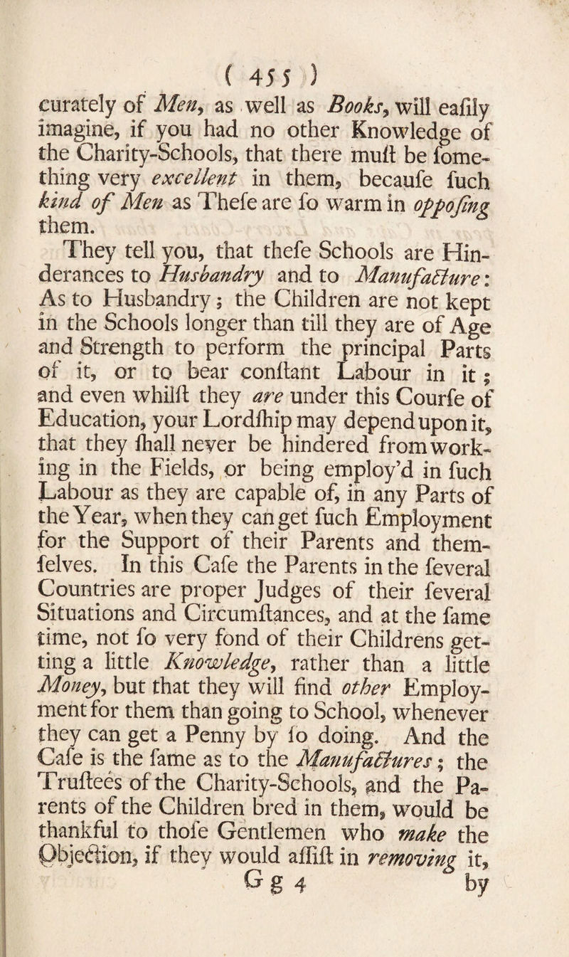 curately of Men, as well as Books, will eafily imagine, if you had no other Knowledge of the Charity-Schools, that there mutt be fome- thing very excellent in them, becaufe fuch kind of Men as Thefe are fo warm in oppofing them. They tell you, that thefe Schools are Hin- derances to Husbandry and to Manufacture: As to Husbandry; the Children are not kept in the Schools longer than till they are of Age and Strength to perform the principal Parts of it, or to bear conftant Labour in it; and even whilft they are under this Courfe of Education, your Lordihip may depend upon it, that they fhall never be hindered from work¬ ing in the Fields, or being employ’d in fuch Labour as they are capable of, in any Parts of the Year, when they can get fuch Employment for the Support of their Parents and them- felves. In this Cafe the Parents in the feveral Countries are proper Judges of their feveral Situations and Circumftances, and at the fame time, not fo very fond of their Childrens get¬ ting a little Knowledge, rather than a little Money, but that they will find other Employ¬ ment for them than going to School, whenever they can get a Penny by fo doing. And the Cafe is the fame as to the Manufactures; the Truftees of the Charity-Schools, and the Pa¬ rents of the Children bred in them, would be thankful to thole Gentlemen who make the Qbje&ion, if they would aflift in removing it, G g 4 by