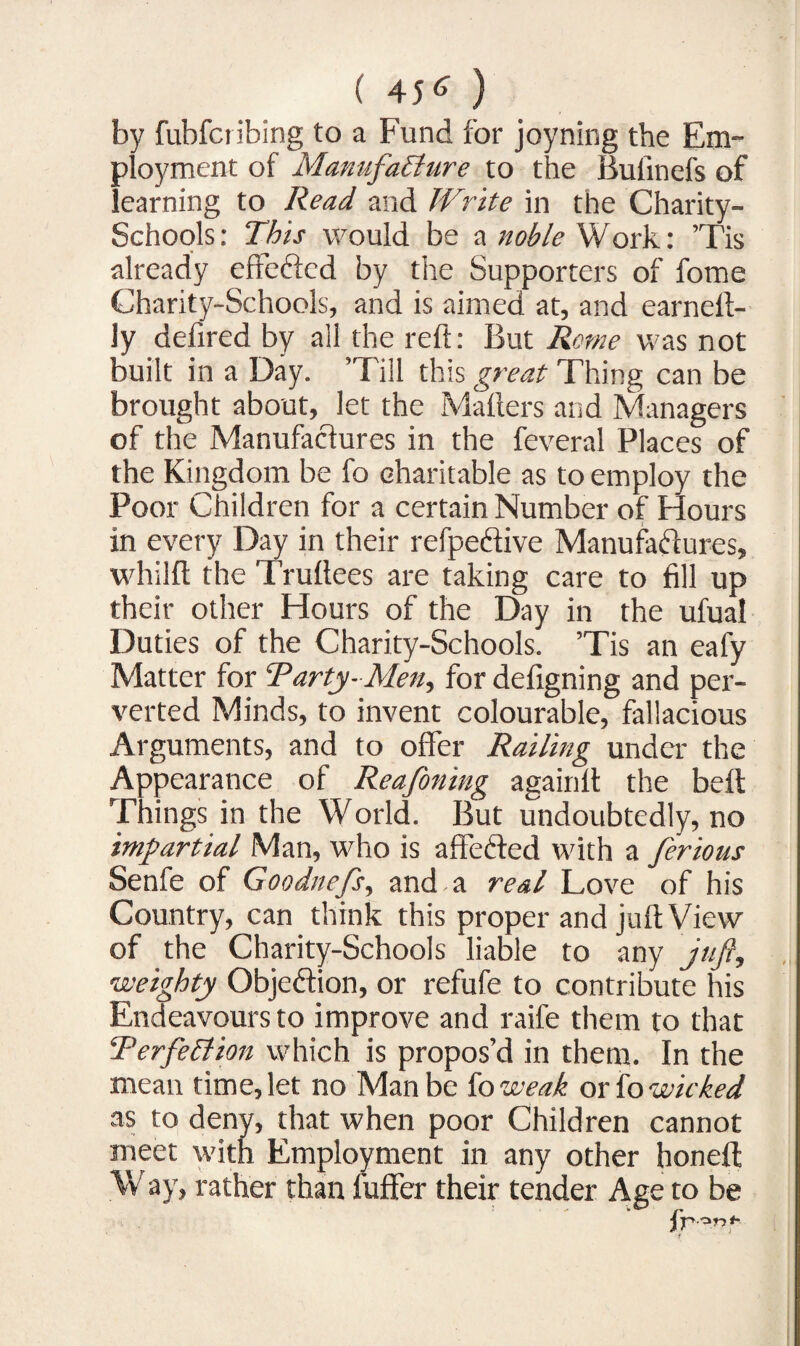 by fubfcribing to a Fund for joyning the Em¬ ployment of Manufacture to the Bulinefs of learning to Read and W,rite in the Charity- Schools: This would be a noble Work: Tis already effefted by the Supporters of fome Charity-Schools, and is aimed at, and earneft- ly defired by all the reft: But Rome was not built in a Day. ’Till this great Thing can be brought about, let the Mailers and Managers of the Manufactures in the feveral Places of the Kingdom be fo charitable as to employ the Poor Children for a certain Number of Hours in every Day in their refpeftive Manufactures, whilft the Truftees are taking care to fill up their other Hours of the Day in the ufual Duties of the Charity-Schools. ’Tis an eafy Matter for Tarty-Men, for defigning and per¬ verted Minds, to invent colourable, fallacious Arguments, and to offer Railing under the Appearance of Reafoning againlt the belt Things in the World. But undoubtedly, no impartial Man, who is affeCted with a ferious Senfe of Goodnefs, and a real Love of his Country, can think this proper and juft View of the Charity-Schools liable to any juft, weighty Objection, or refufe to contribute his Endeavours to improve and raife them to that TerfeCtion which is propos’d in them. In the mean time, let no Man be fo weak or fo wicked as to deny, that when poor Children cannot meet with Employment in any other honeft Way, rather than luffer their tender Age to be