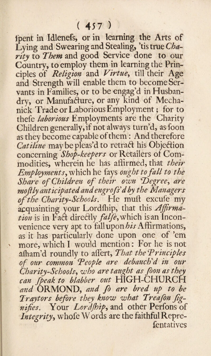 fpent in Idlenefs, or in learning the Arts of Lying and Swearing and Stealing, ’tis true Cha¬ rity to Them and good Service done to our Country, to employ them in learning the Prin¬ ciples of Religion and Virtue, till their Age and Strength will enable them to become Ser¬ vants in Families, or to be engag’d in Husban¬ dry, or Manufacture, or any kind of Mecha- nick Trade or Laborious Employment; for to thefe laborious Employments are the Charity Children generally, if not always turn’d, asfoon as they become capable of them: And therefore Catiline may be pleas’d to retraCt his Objection concerning Shop-keepers or Retailers of Com¬ modities, wherein he has affirmed, that their Employments, which he fays ought to fall to the Share of Children of their own ‘Degree, are mo fly anticipated and engrofs'd by the Managers of the Charity-Schools. He mult excufe my acquainting your Lordfhip, that this Affirma¬ tion is in Fact direCtly falfe, which is an Incon¬ venience very apt to fall upon Air Affirmations, as it has particularly done upon one of ’em ' more, which I would mention: For he is not afliam’d roundly to aflfert, That the Trinciples of our common Teople are debauch'd in our Charity-Schools, who are taught as foon as they can fpeak to blabber out HIGH-CHURCH and ORMOND, and fo are bred up to be Traytors before they know what Treafon fig- nifies. Your Lordjhip, and other Perfons of Integrity, whofe W or as are the faithful Repre- fentatives