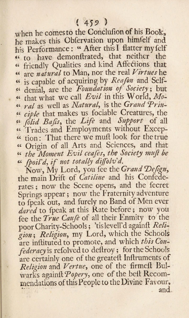( 45? ) when he comes to the Conclufion of his Book, he makes this Obfervation upon himfelf and his Performance: “ After this I flatter my felf “ to have demonftrated, that neither the « friendly Qualities and kind Affedions that « are natural to Man, nor the real Virtues he “ is capable of acquiring by Reafon and Self- <« denial, are the Foundation of Society; but “ that what we call Evil in this World, Mo¬ il ral as well as Natural, is the Grand Rrin- “ ciple that makes us fociable Creatures, the « folid Bafa, the Life and Support of all “ Trades and Employments without Excep- “ tion: That there we mult look for the true « Origin of all Arts and Sciences, and that “ the Moment Evil ceafes, the Society mujl be « fpoil'd, if not totally dijfolvd. Now, My Lord, you fee the Grand Defgn, the main Drift of Catiline and his Confede¬ rates ; now the Scene opens, and the fecret Springs appear; now the Fraternity adventure to fpeak out, and furely no Band of Men ever dared to fpeak at this Rate before; now you fee the Tme Caufe of all their Enmity to the poor Charity-Schools; ’tislevell’d againft Reli¬ gion ; Religion, my Lord, which the Schools are inftituted to promote, and which this Con¬ federacy is refolved to deftroy; for the Schools are certainly one of the greatell Inftruments of Religion and Vertue, one of the firmeft Bul¬ warks againft Ropery, one of the belt Recom¬ mendations of this People to the Divine Favour,