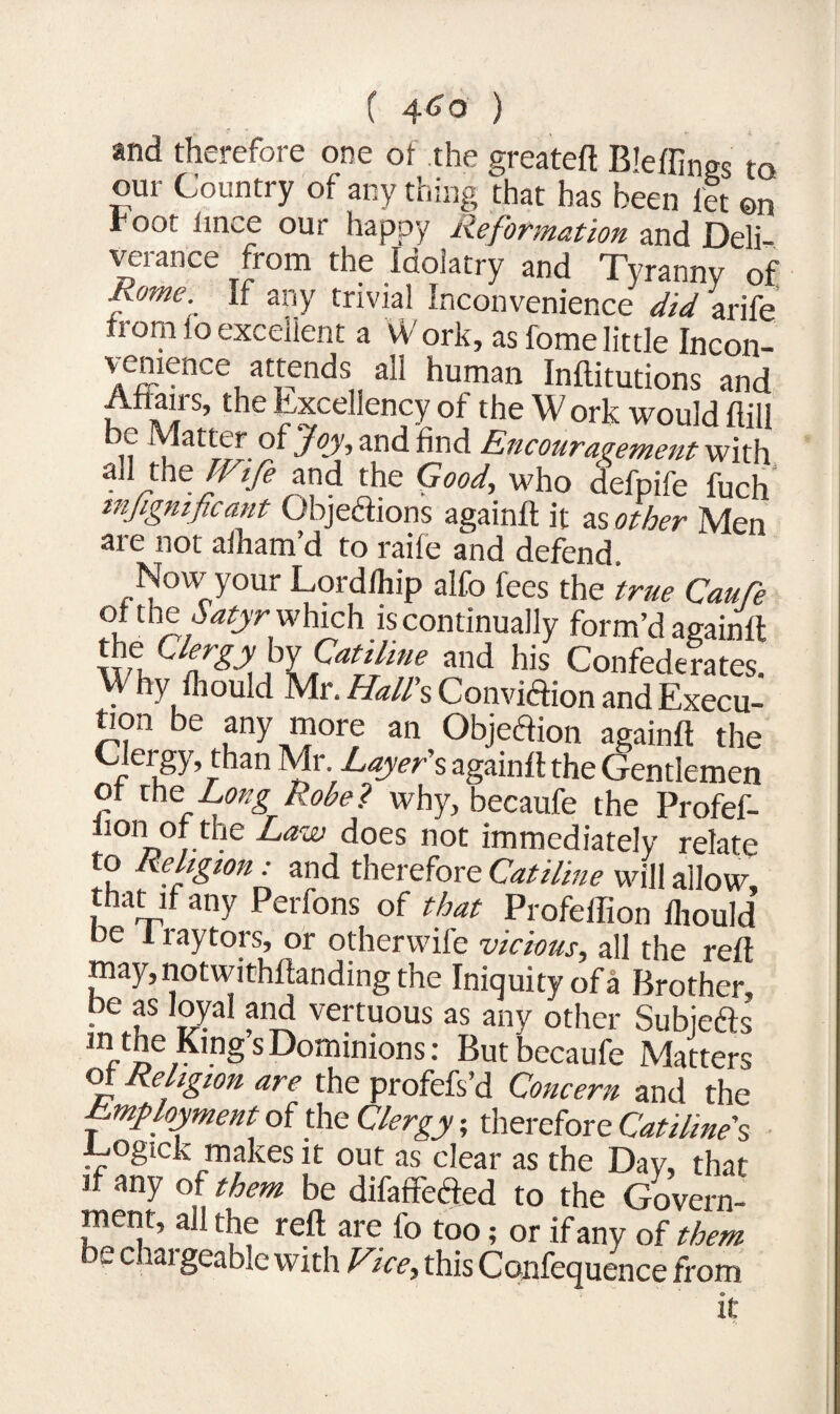 4<?o ) and therefore one of the greateft Bleffings to our Country of any thing that has been let ©n foot lince our happy Reformation and Deli verance from the Idolatry and Tyranny of fome- If any trivial Inconvenience did arife from lo excellent a W ork, as fome little Incon- Yrjiience attends all human Inftitutions and A?*1 s’ Excellency of the W ork would Hill be Matter of Joy, and find Encouragement with aJl the /^ and the Good, who defpife fuch mjigmficant Objedions again!! it as other Men are not aiham’d to raife and defend. Now your Lordfhip alfo fees the true Caufe °* t1^ Satyr_ which is continually form’d againlt the C/^jr by and his Confederates. Why Ihould Mr. Hall's Convidion and Execu- tion be any more an Objedion again!! the Clergy, than Mr. Layer's again!! the Gentlemen of the' Long Robe? why, becaufe the Profef- li01» • ^aw ^oes not immediately relate to Religion: and therefore Catiline will allow, that if any Perfons of that Profeflion lliould be 1 raytors, or otherwife vicious, all the reft may,notwithllandingthe Iniquity of a Brother, be as loyal and vertuous as any other Subjeds in the Kings Dominions; But becaufe Matters of Religion are the profefs’d Concern and the Employment of the Clergy; therefore Catiline's Logick makes it out as clear as the Day, that if any of them be difafifeded to the Govern¬ ment, all the reft are fo too; or if any of them be chargeable with Vice, this Confequence from it