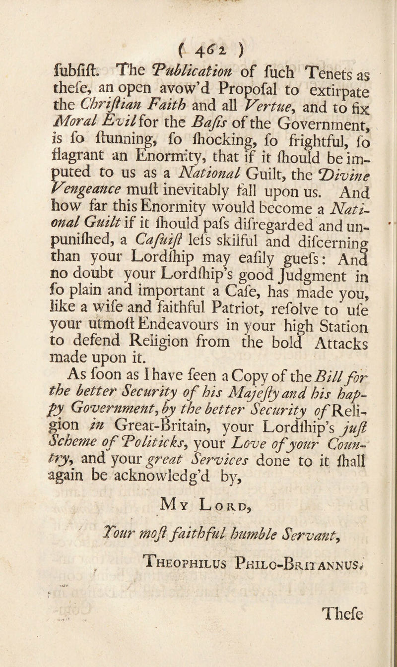 ( 4^ ) fubfift. The Publication of fuch Tenets as thefe, an open avow’d Propofal to extirpate the Chriftian Faith and all Vertue, and to fix Moral Evil for the Bafis of the Government, is fo ftunning, fo iliocking, fo frightful, fo flagrant an Enormity, that if it Ihould be im¬ puted to us as a National Guilt, the Divine Vengeance mult inevitably tall upon us. And how far this Enormity would become a Nati¬ onal Guilt if it ihould pafs difregarded and un- punifhed, a Cafuijl lels skilful and difcerning than your Lordihip may eafily guefs: And no doubt your Lordfliip’s good Judgment in fo plain and important a Cafe, has made you, like a wife and faithful Patriot, refolve to ufe your utmoft Endeavours in your high Station to defend Religion from the bold Attacks made upon it. As foon as 1 have feen a Copy of the Bill for the better Security of his Majefty and his hap¬ py Government, by the better Security ^'Reli¬ gion in Great-Britain, your Lordihip’s jufi Scheme of Politicks, your Love of your Coun¬ ty» and your great Services done to it fhall again be acknowledg’d by. My Lord, Tour mof faithful humble Servant, TheOPHILUS PkILO-BjUT ANNUS; Thefe