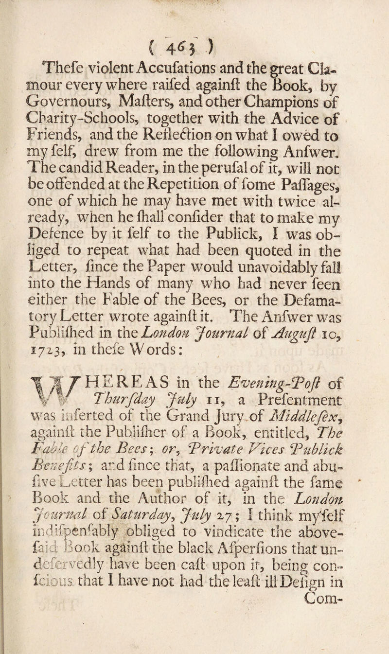 { 4^3 ) Thefe violent Accufations and the great Cla¬ mour every where raifed againll the Book, by Governours, Mailers, and other Champions of Charity-Schools, together with the Advice of Friends, and the Rerleftion on what I owed to my felf, drew from me the following Anfwer. The candid Reader, in the perufal of it, will not be offended at the Repetition of fome Paffages, one of which he may have met with twice al¬ ready, when he lhall confider that to make my Defence by it felf to the Publick, I was ob¬ liged to repeat what had been quoted in the Letter, fince the Paper would unavoidably fall into the Hands of many who had never feen either the Fable of the Bees, or the Defama¬ tory Letter wrote again!! it. The Anfwer was Publilhed in the London Journal of Auguft io, 1723, in thele Words: \“MT H E R F, A S in the Evening-Toft of \ % Thurfiday July 11, a Prefentment was inferted of the Grand Jury of Middlefex, again!! the Pubiilher of a Book, entitled, The Fable of the Bees; or, Trivate Vices Bublick Benefits; and fince that, a paffionate and abu- five Letter has been publilhed again!! the fame Book and the Author of it, in the London Journal of Saturday, July 27; I think my'fielf indtfpenfably obliged to vindicate the above- laid Book again!! the black Afperfions that un- defervedly have been cal! upon it, being con- fcious that 1 have not had the leaf! ill Defign in Com-