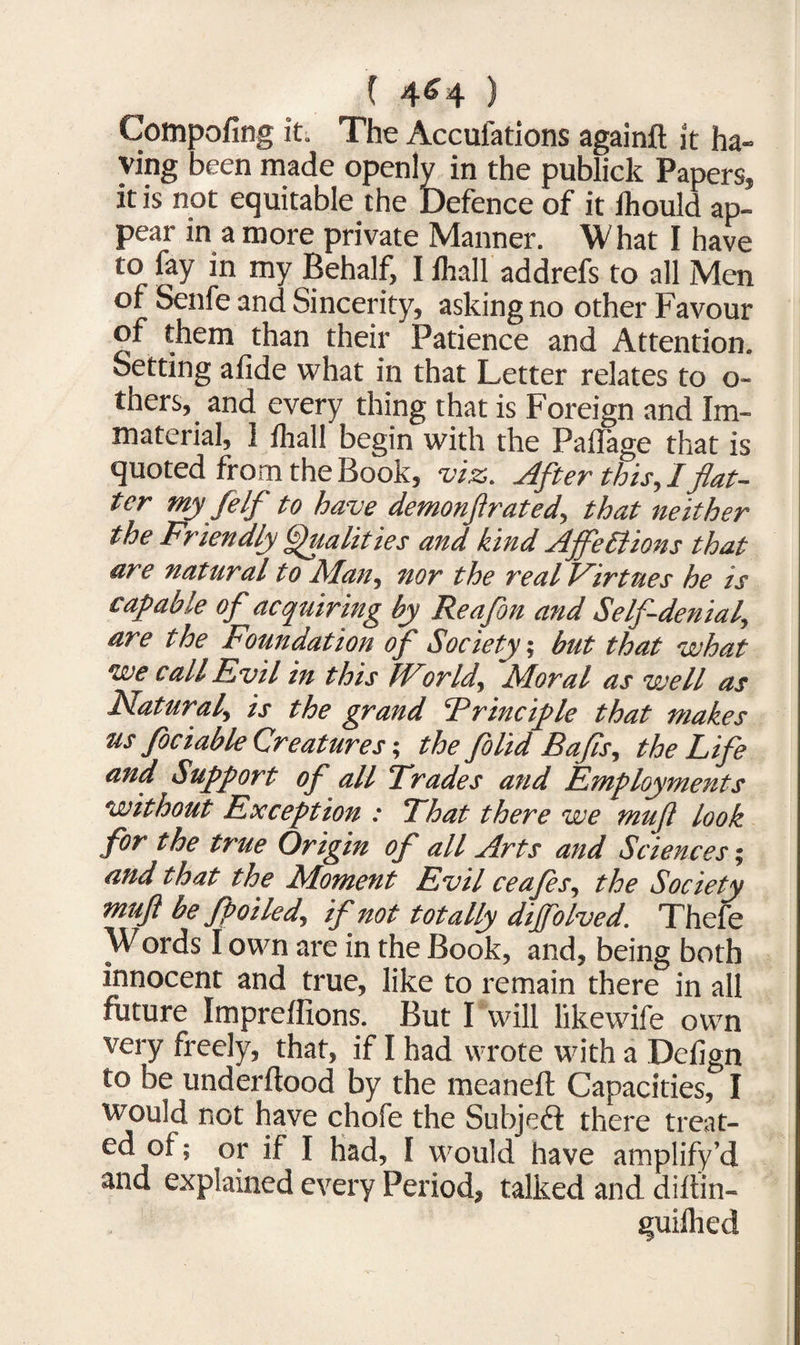 ( 4^4 ) Compofing it. The Accufations againft it ha¬ ving been made openly in the publick Papers, it is not equitable the Defence of it ihould ap¬ pear in a more private Manner. \V hat I have to fay in my Behalf, I lhall addrefs to all Men of Senfe and Sincerity, asking no other Favour of them than their Patience and Attention. Setting afide what in that Letter relates to o- thers, and every thing that is Foreign and Im¬ material, ] lhall begin with the Paflage that is quoted from the Book, viz. After this, I flat¬ ter my jelf to have demonfirated, that neither the Friendly Qualities and kind Affections that are natural to Man, nor the real Virtues he is capable of acquiring by Re a fin and Self-denial, are the Foundation of Society, but that what we call Evil in this World, Moral as well as Natural, is the grand ‘Principle that makes us fiociable Creatures-, the fiolid Bafis, the Life and Support of all Trades and Employments without Exception : That there we mufi look for the true Origin of all Arts and Sciences; and that the Moment Evil ceafies, the Society mufi he fpoiled, if not totally dijfolved. Thefe Words I own are in the Book, and, being both innocent and true, like to remain there in all future Impreffions. But I will likewife own very freely, that, if I had wrote with a Delign to be underftood by the meaneft Capacities, I would not have chofe the Subject there treat¬ ed of; or if I had, I would have amplify’d and explained every Period, talked and diftin- guilhed