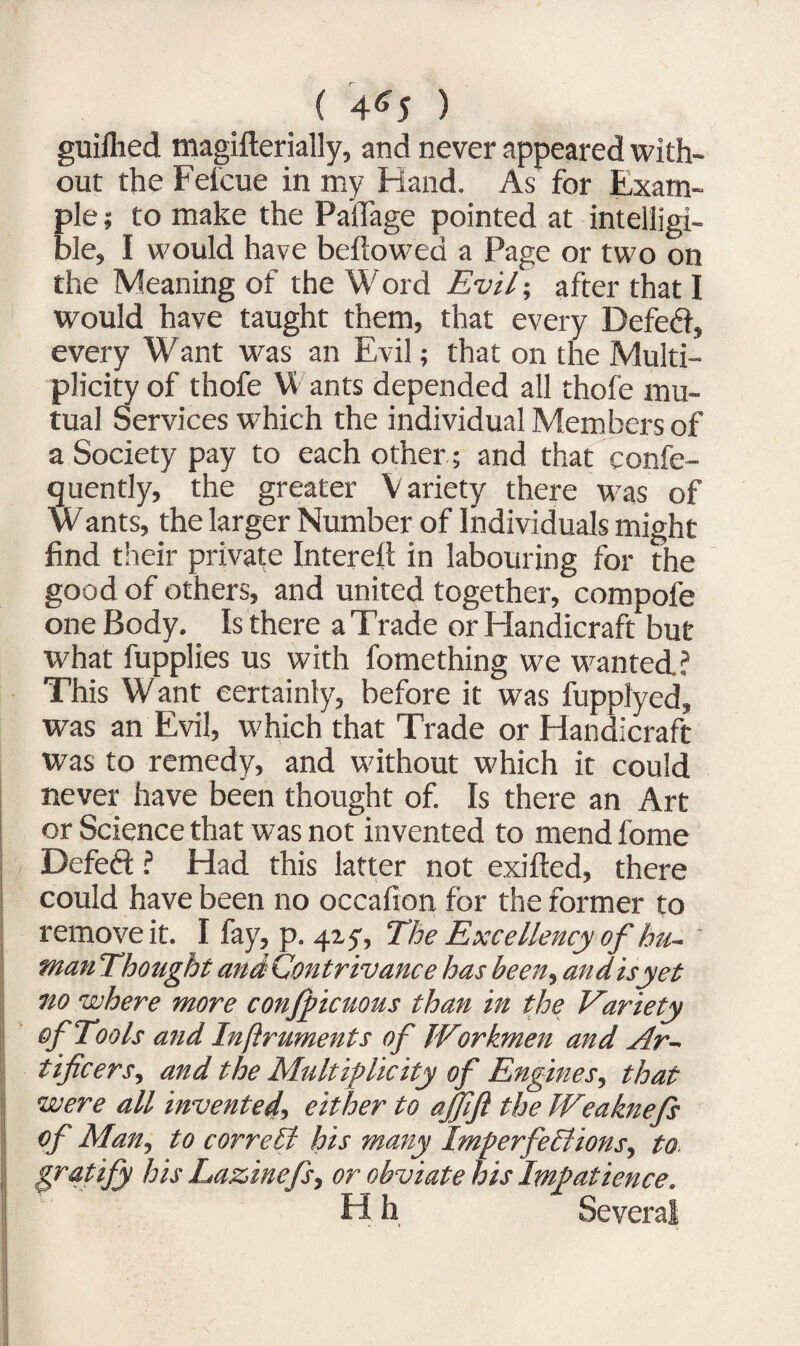 ( 4*5 ) guilhed magifterially, and never appeared with¬ out the Feicue in my Hand. As for Exam¬ ple ; to make the Paflage pointed at intelligi¬ ble, I would have bellowed a Page or two on the Meaning of the Word Evil; after that I would have taught them, that every Defefl, every Want was an Evil; that on the Multi¬ plicity of thofe W ants depended all thofe mu¬ tual Services which the individual Members of a Society pay to each other; and that confe- quently, the greater V ariety there was of Wants, the larger Number of Individuals might find their private Intereft in labouring for the good of others, and united together, compofe one Body. Is there a Trade or Handicraft but what fupplies us with fomething we wanted.? This Want certainly, before it was fupplyed, was an Evil, which that Trade or Handicraft was to remedy, and without which it could never have been thought of. Is there an Art or Science that was not invented to mend fome Defed ? Had this latter not exifted, there could have been no oecafion for the former to remove it. I fay, p. 415', The Excellency of hu~ man Thought and Contrivance has been, and isyet no where more confpicuons than in the Variety of Tools and Infiruments of Workmen and Ar¬ tificers, and the Multiplicity of Engines, that were all invented, either to affifl the Weaknefs of Man, to correct his many Imperfections, to gratify his Lazinefs, or obviate his Impatience. H h Several