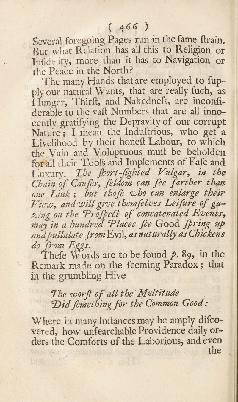 Several foregoing Pages run in the fame ftrain. Bur what Relation has all this to Religion or Infidelity, more than it has to Navigation or the Peace in the North ? The many Hands that are employed to fup- ply our natural W ants, that are really fuch, as Hunger, Third, and Nakednefs, are inconfi- derable to the vaft Numbers that are all inno¬ cently gratifying the Depravity of our corrupt Nature; I mean the Induftrious, who get a Livelihood by their honeft Labour, to which the Vain and Voluptuous muft be beholden for all their Tools and Implements of Eafe and Luxury. The jhort-fighted Vulgar, in the Chain of Caufes, feldom can fee farther than one Link ; but thofe who can enlarge their View, and will give themfelves Leifure of ga¬ zing on the Tro/peB of concatenated Events, may in a hundred Tlaces fee Good faring up and pullulate prom Evil, as naturally as Chickens do from Eggs. Thefe Words are to be found p. 89, in the Remark made on the feeming Paradox; that in the grumbling Hive The worft of all the Multitude Did fomething for the Common Good: Where in many Inftances may be amply difco- vered, how unfearchable Providence daily or¬ ders the Comforts of the Laborious, and even the