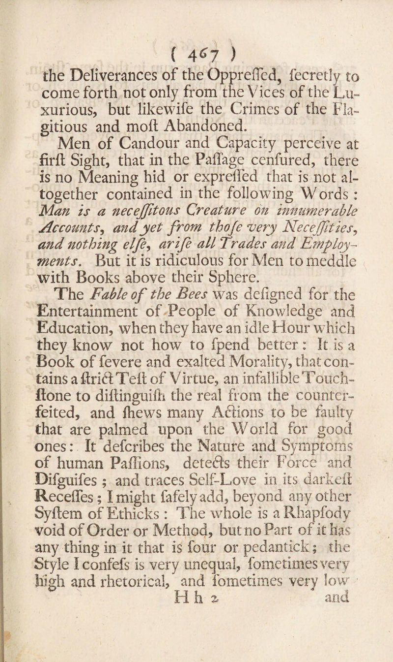 ( 4^7 ) the Deliverances of the Qpprefled, fecretly to come forth not only from the Vices of the Lu¬ xurious, but likewife the Crimes of the Fla¬ gitious and mod Abandoned. Men of Candour and Capacity perceive at firft Sight, that in the Paffage cenfured, there is no Meaning hid or expreded that is not al¬ together contained in the following Words : Man is a necejjitous Creature on innumerable Accounts, and yet from thofe very Necejjities, and nothing el/e, arife all Trades and Employ¬ ments. But it is ridiculous for Men to meddle with Books above their Sphere. The Fable of the Bees was defigned for the Entertainment of People of Knowledge and Education, when they have an idle Hour which they know not how to fpend better : It is a Book of fevere and exalted Morality, that con¬ tains a drift Ted of Virtue, an infallibleTouch- ftone to didinguilh the real from the counter¬ feited, and fhews many Aftions to be faulty that are palmed upon the World for good, ones: It defcribes the Nature and Symptoms of human Paffions, detefts their Force and Difguifes ; and traces Self-Love in its darkeft Recedes; I might fafelyadd, beyond any other Sydem of Ethicks : The whole is a Rhapfody void of Order or Method, but no Part of it has any thing in it that is four or pedantick; the Style I confefs is very unequal, fometimes very high and rhetorical, ” and fometimes very low ■ Hhi and