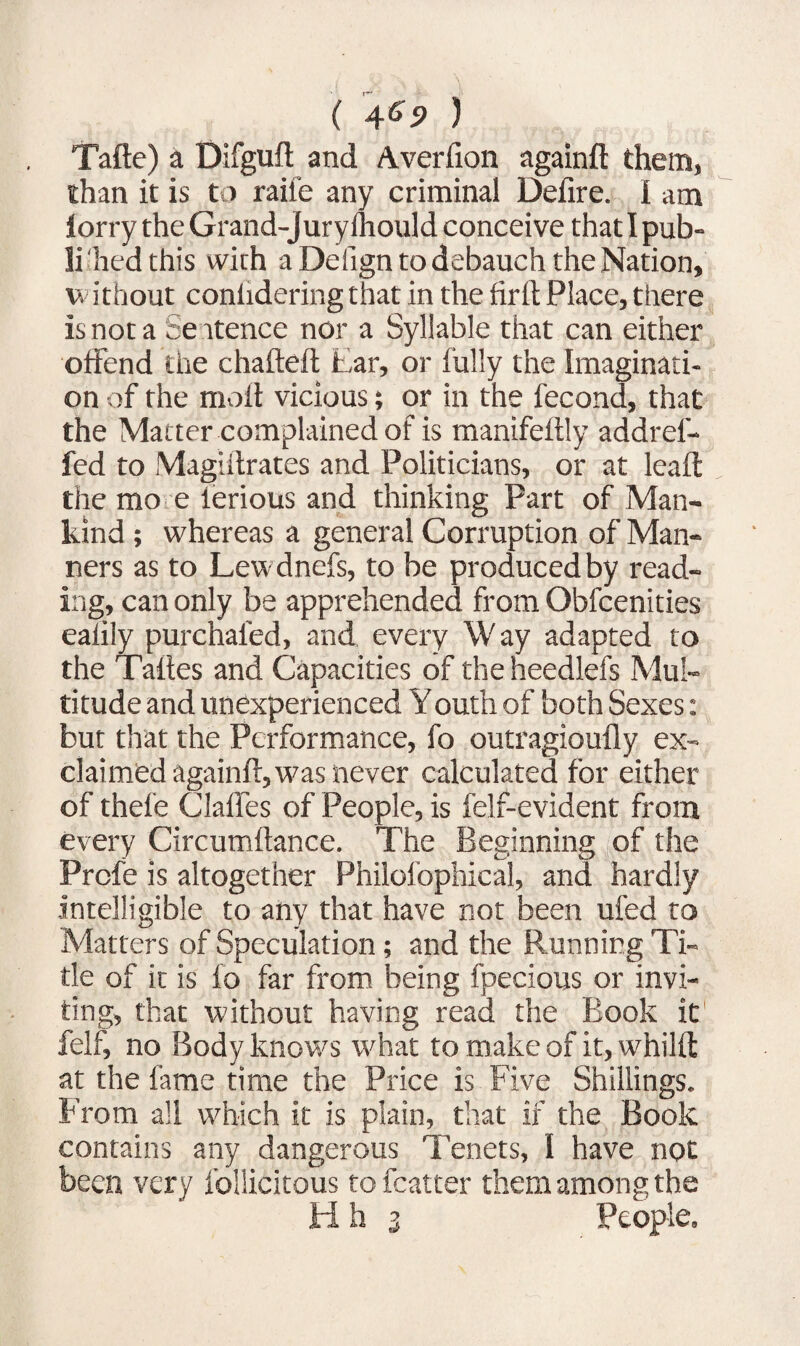 Tafte) a Difguft and Averfion againft them, than it is to rail'e any criminal Defire. I am lorry the Grand-jury Ihould conceive that I pub- lihed this with a Defign to debauch the Nation, w ithout conlidering that in the fir ft Place, there is not a Se itence nor a Syllable that can either offend the chafteft Ear, or fully the Imaginati¬ on of the molt vicious; or in the fecond, that the Matter complained of is manifeftly addrel- fed to Magiftrates and Politicians, or at leaft the mo e lerious and thinking Part of Man¬ kind ; whereas a general Corruption of Man¬ ners as to Lewdnefs, to be produced by read¬ ing, can only be apprehended from Obfcenities ealily purchafed, and every Way adapted to the Taftes and Capacities of the heedlefs Mul¬ titude and unexperienced Youth of both Sexes: but that the Performance, fo outragioufly ex¬ claimed againft, was never calculated for either of thefe Claftes of People, is felf-evident from every Circumftance. The Beginning of the Profe is altogether Philofophical, and hardly intelligible to any that have not been ufed to Matters of Speculation; and the Running Ti¬ tle of it is fo far from being fpecious or invi¬ ting, that without having read the Book it fell, no Body knows what to make of it, whilft at the fame time the Price is Five Shillings. From all which it is plain, that if the Book contains any dangerous Tenets, I have not been very follicitous to fcatter them among the H h 3 People,