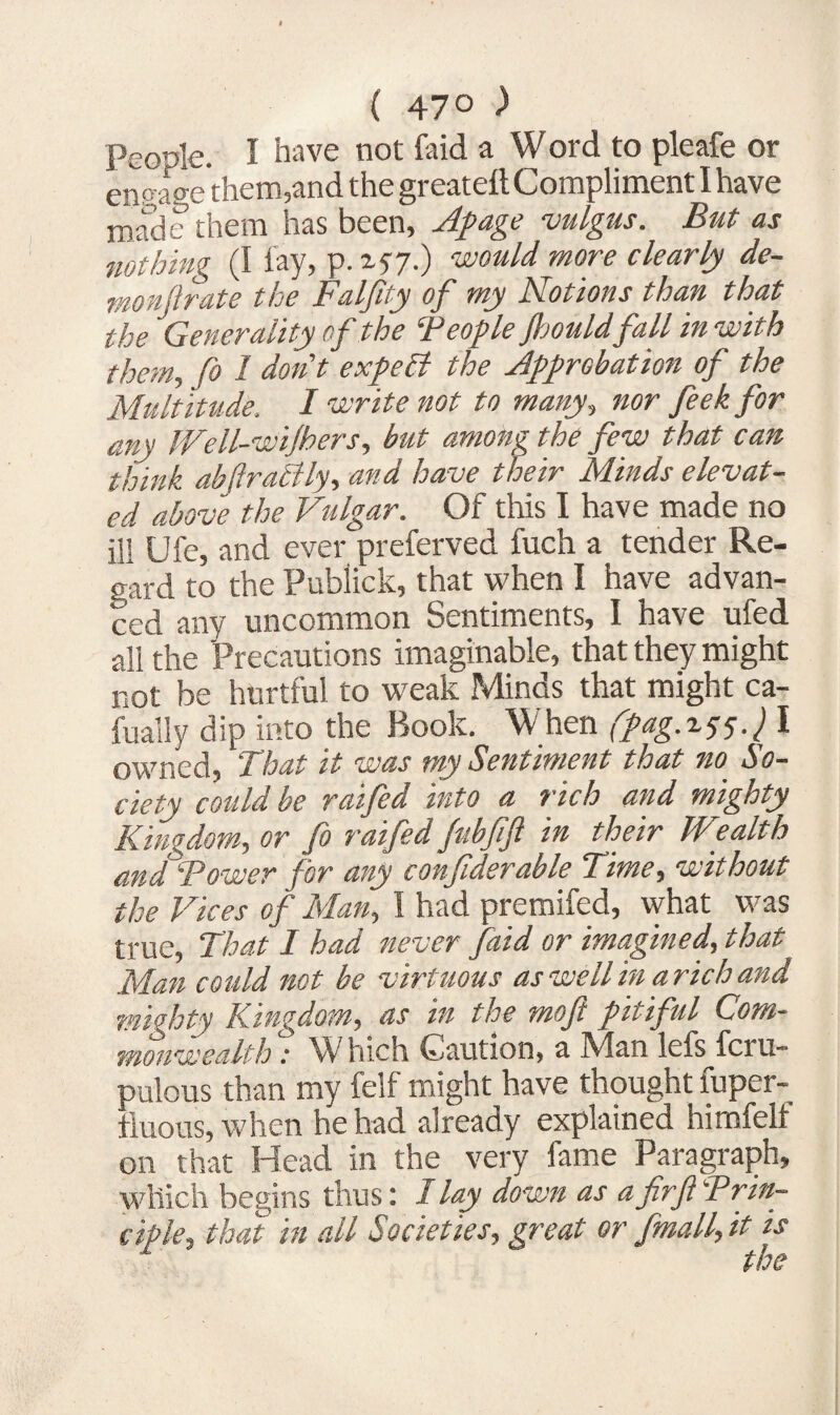 ( 47° ) People. I have not faid a Word to pleafe or engage them,and the greateft Compliment I have made them has been, Apage vulgus. But as nothing (I lay, p. 157.) would more clearly de- monjlrate the Falfity of my Notions than that the Generality of the Teople Jhouldfall in with them, fo I don't expeB the Approbation of the Multitude, I write not to many, nor feek for any Well-wijhers, but among the few that can think abftraBly, ana have their Minds elevat¬ ed above the Vulgar. Of this I have made no ill Ufe, and ever preferved fuch a tender Re¬ gard to the Publick, that when I have advan¬ ced any uncommon Sentiments, I have ufed all the Precautions imaginable, that they might not be hurtful to weak Minds that might ca- fually dip into the Book. When (pag.iyy.} I owned, d hat it was my Sentiment that no So¬ ciety could be raifed into a rich and mighty Kingdom, or fo raifed fubfift in their Wealth and Bower for any confiderable Time, without the Vices of Man, 1 had premifed, vvhat was true. That I had never faid or imagined, that Man could not be virtuous as well in a rich and mighty Kingdom, as in the mof pitiful Gom- monwealth: Which Caution, a Man lefs fciu- pulous than my felf might have thought fuper- tluous, when he had already explained himfelf on that Head in the very fame Paragraph, which begins thus: I lay down as afirf ^Prin¬ ciple, that in all Societies, great or fmall, it is