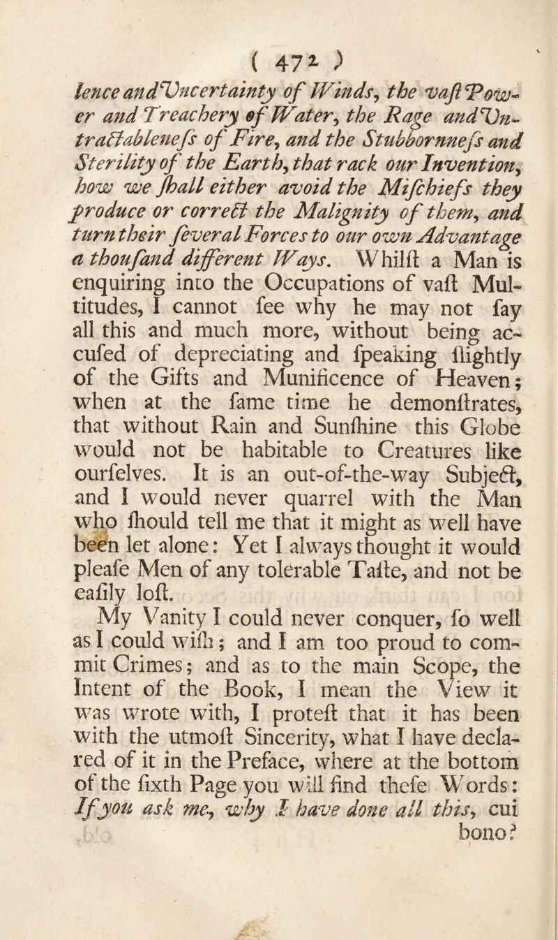 ( 472- > lence and'Vncertainty of Winds, the vaft Tow¬ er and Treachery of Water, the Rage andT)n- traffablenejs of Fire, and the Stubbornnefs and Sterility of the Earth, that rack our Invention, how we jhall either avoid the Mifchiefs they produce or correct the Malignity of them, and turn their feveralForces to our own Advantage athoufand different Ways. Whilft a Man is enquiring into the Occupations of vaft Mul¬ titudes, I cannot fee why he may not fay all this and much more, without being ac- cufed of depreciating and fpeaking {lightly of the Gifts and Munificence of Heaven; when at the fame time he demonftrates, that without Rain and Sunfhine this Globe would not be habitable to Creatures like ourfelves. It is an out-of-the-way Subjefr, and I would never quarrel with the Man who fhould tell me that it might as well have been let alone: Yet I always thought it would pleafe Men of any tolerable Tafte, and not be eafily loft. My Vanity I could never conquer, fo well as I could wife; and I am too proud to com¬ mit Crimes; and as to the main Scope, the Intent of the Book, I mean the View it was wrote with, I proteft that it has been with the utmoft Sincerity, what I have decla¬ red of it in the Preface, where at the bottom of the fixth Page you will find thefe Words: If you ask me, why I have done all this, cui