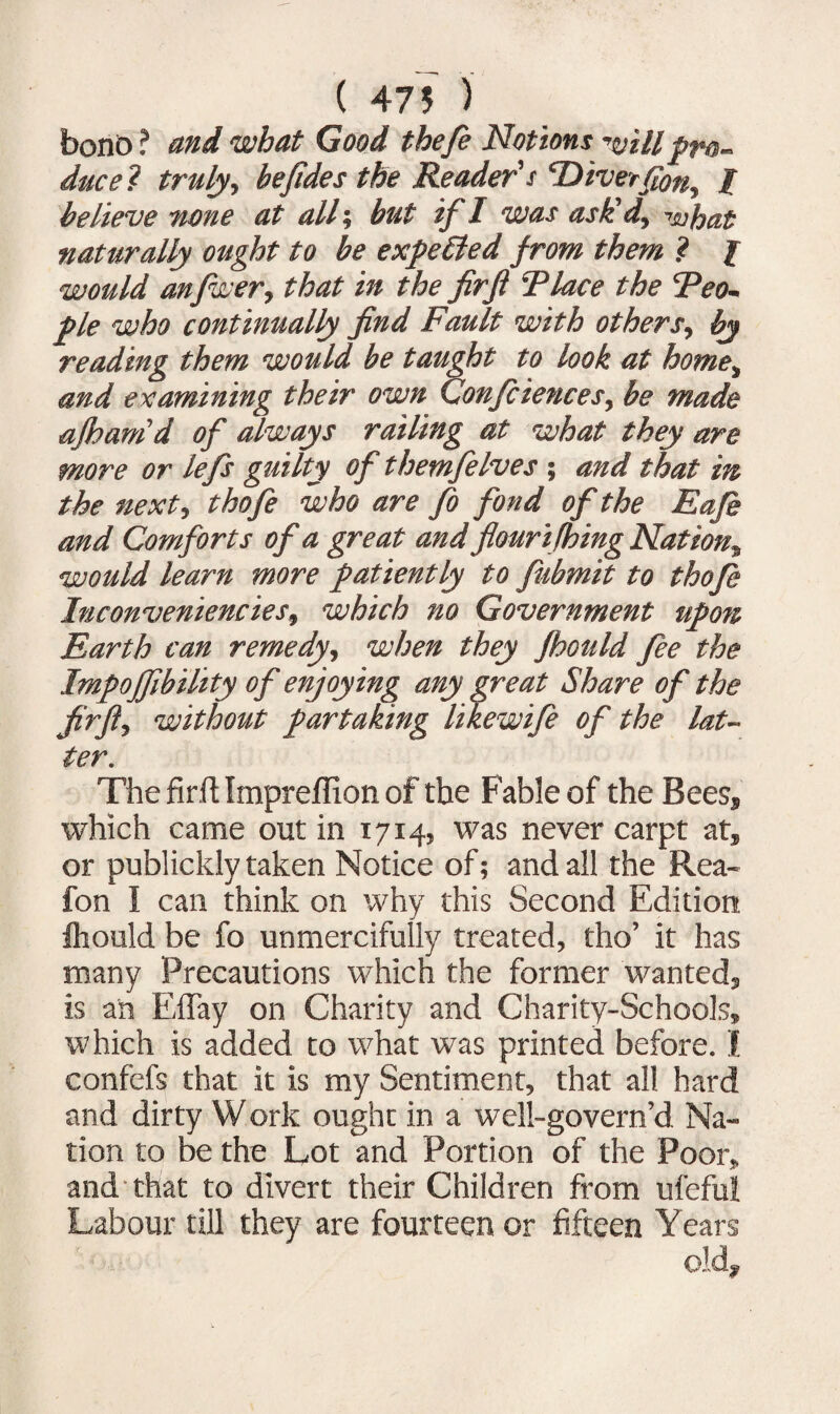 ( 475 ) bonb ? and what Good thefe Notions will pro¬ duce ? truly y he fide s the Reader's ‘Diverfony jF believe none at all; but if I was ask! dy what naturally ought to be expected from them ? I would anfwer, that in the fir ft Place the 'Peo¬ ple who continually find Fault with others, by reading them would be taught to look at home> and examining their own Confidences, be made afhamd of always railing at what they are more or lefts guilty of themftelves ; and that in the next, thofte who are fto fond of the Eafe and Comforts of a great and flour ifhing Nation^ would learn more patiently to fubmit to thofte InconveniencieSy which no Government upon Earth can remedy, when they jhould fee the Impojfibility of enjoying any great Share of the fir ft-, without partaking likewife of the lat¬ ter. The firft Impreflion of the Fable of the Bees* which came out in 1714, was never carpt at, or publickly taken Notice of; and all the Rea- fon I can think on why this Second Edition fhould be fo unmercifully treated, tho’ it has many Precautions which the former wanted, is an Effay on Charity and Charity-Schools, which is added to what was printed before. I confefs that it is my Sentiment, that all hard and dirty Work ought in a well-govern’d Na¬ tion to be the Lot and Portion of the Poor, and that to divert their Children from ufefui Labour till they are fourteen or fifteen Years