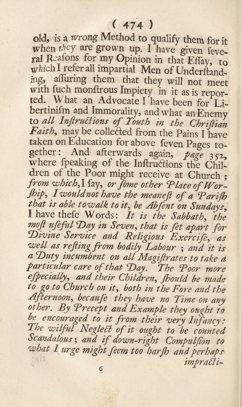 old, is a wrong Method to qualify them for it when they are grown up. I have given feve- ral Reafons for my Opinion in that Eflay, to which I refer all impartial Men of Underhand- ing, alluring them that they will not meet with fuch monltrous Impiety in it as is repor¬ ted. W hat an Advocate I have been for Li- bertinifm and Immorality, and what an Enemy to all Infractions of Touth in the Chriflian Faith,, may be collected from the Pains I have taken on Education for above feven Pages to¬ gether: And afterwards again, page 35-2, where fpeaking of the Inftruftions the Chil¬ dren of the Poor might receive at Church ; from which, I fay, or fome other Place oflVor- Jhip, Iwouldnothave the meaneft of a Parijh that is able to walk to it, be Abfent on Sundays, I have thefe W ords: It is the Sabbath, the moft ufeful Day in Seven, that is fet apart for Divine Service and Religious Exercifi, as well as re fling from bodily Labour ; and it is a Duty incumbent on all Magiftrates to take a particular care of that Day. The Poor more efpectally, and their Children, Jhould be made to go to Church on it, both in the Fore and the Afternoon, becaufe they have no Time on any other. By Precept and Example they ought to be encouraged to it from their very Infancy: The wilful Neglect of it ought to be counted Scandalous; and if down-right Compulflon to what I urge might feem too harjh and perhaps ♦ - J O