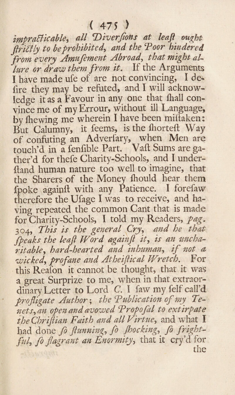 impracticable, all 'Diverfions at leaft ought flriCily to be prohibited, and the Toor hindered from every Amufement Abroad, that might al¬ lure or draw them from it. If the Arguments I have made ufe of are not convincing, I de¬ fire they may be refuted, and I will acknow¬ ledge it as a Favour in any one that fhall con¬ vince me of my Errour, without ill Language, by Ihewing me wherein I have been miltaken: But Calumny, it feems, is the Ihorteft Way of confuting an Adverfary, when Men are touch’d in a fenfible Part. Vaft Sums are ga¬ ther’d for thefe Charity-Schools, and I under¬ stand human nature too well to imagine, that the Sharers of the Money fhould hear them fpoke againft with any Patience. I forefaw therefore the Ufage I was to receive, and ha¬ ving repeated the common Cant that is made for Charity-Schools, I told my Readers, fag. 304, This is the general Cry, and he that fpeaks the leaf Word againft it, is an uncha¬ ritable, hard-hearted and inhuman, if not a wicked, profane and Atheiftical W\retch. For this Reafon it cannot be thought, that it was a great Surprize to me, when in that extraor¬ dinary Letter to Lord C. I faw my felf call’d profligate Author-, the Tublication of my Te¬ nets, an open and avowed Tropofal to extirpate the Chriftian Faith and all Virtue, and what I had done Jo flunning, fo Jhocking, fo fright¬ ful, fo flagrant an Enormity, that it cry’d for