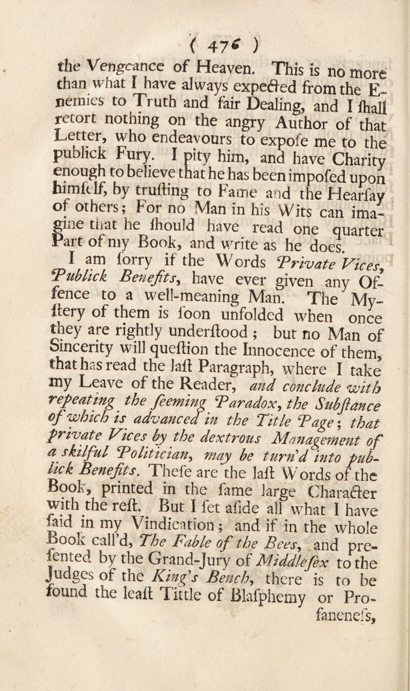 ( 47* ) the Vengeance of Heaven. This is no more chan what I have always expeffed from the E~ nemies to Truth and fair Dealing, and I ihall retort nothing on the angry Author of that Letter, who endeavours to expofe me to the publick Fury. I pity him, and have Charity enough to believe that he has been impofed upon himklf, by trufting to Fame and the Hearfay of others; For no Man in his Wits can ima¬ gine that he lhould have read one Quarter Part of my Hook, and write as he does I am lorry if the Words Private Vices, Pub lick Benefits, have ever given any Of¬ fence to a well-meaning Man. The My- ftery of them is loon unfolded when once they are rightly underftood ; but no Man of Sincerity will queftion the Innocence of them, that hdS read the lall Paragraph, where I take my Leave of the Reader, and conclude with repeating the feeming Paradox, the Subftance of which is advanced in the Title Page; that private Vices by the dextrous Management of a skilful Politician, may be turn'd into pub- tick Benefits. Thefe are the laft Words of the Book, printed in the fame large Character with the reft. But I fet alide all what I have faid in my Vindication; and if in the whole Book call’d, The Fable of the Bees, and pre- fented by the Grand-Jury of Middlejex to the Judges of the King s Bench, there is to be found the leaft Tittle of Blalphemy or Pro- fanenefs.