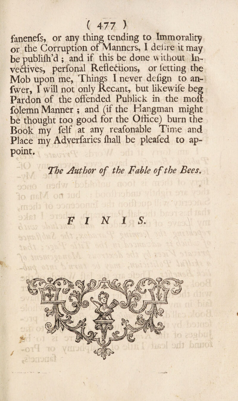 fanenefs, or any thing tending to Immorality or the Corruption of Manners, I delire it may bepublifh’d; and if this be done w ithout In¬ vectives, perfonal Reflexions, or letting the Mob upon me. Things I never defign to an- fwer, I will not only Recant, but likewife beg Pardon of the offended Publick in the moft folemn Manner ; and (if the Hangman might be thought too good for the Office) burn the Book my felf at any reafonable Time and Place my Adverfaries lhall be pleafed to ap¬ point. The Author of the Fable of the Bees. F INI S. /