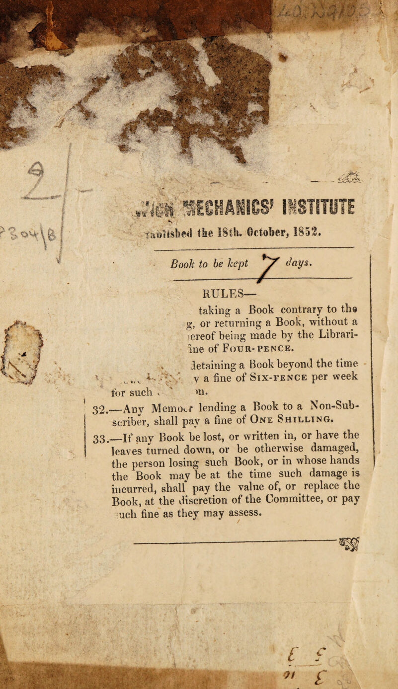 , / I .tf •! ,.i?IplfCHIIICS^ iiSTITUTE ^ ->ta9itslie<t tlie 18tli. October, 1852. Book to be kept aays. RULES— taking a Book contraiy to tho g, or returning a Book, without a lereof being made by the Librari- iue of Four-PENCE. detaining a Book beyond the time - y a fine of Six-fence per week for such V ' m. 32. —-Any Memocf lending a Book to a Non-Sub¬ scriber, shall pay a fine of One Shilling. 33, ^If any Book be lost, or written in, or have the leaves turned down, or be otherwise damaged, the person losing such Book, or in whose hands the Book may be at the time such damage is incurred, shall pay the value of, or replace the Book, at the discretion of the Committee, or pay uch fine as they may assess.
