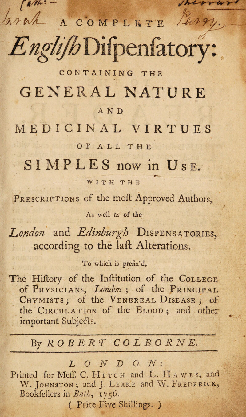 CONTAINING THE GENERAL NATURE AND MEDICINAL VIRTUES OF ALL THE SIMPLES now in Use. W I T H T H E Prescriptions of the moft Approved Authors, J As well as of the London and Edinburgh Dispensatories, according to the laft Alterations. To which is prefix’d. The Hiftory of the Inftitutlon of the College of Physicians, London-^ of the Princi/al Chymists; of the Venereal Disease j of the Circulation of the Blood : and other important Subjefts. RO BERT COLBORNE. LONDON: Printed for MelT. C. PI i tc h and L. H a v/ e s, and W. Johnston •, and J. Leake and W. Frederick^ Bookfellers in Bath, 1756. ( Price Five Shillings, )