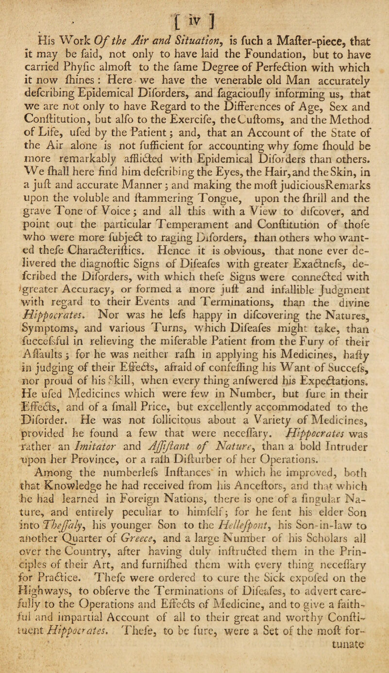 His Work Of the Air and Situation^ is fuch a Mafter-piece, that it may be faid, not only to have laid the Foundation, but to have carried Phyfic almoft to the fame Degree of Perfe61:ion with which it now fhines: Here we have the venerable old Man accurately defcribing Epidemical Diforders, and fagacioufly informing us, that we are not only to have Regard to the Dijfferences of Age, Sex and Conllitution, but alfo to the Exercife, theCuftoms, and the Method of Life, ufed by the Patient; and, that an Account of the State of the Air alone is not fuiEcient for accounting why fome fliould be more remarkably afHidied with Epidemical Diforders than others. We fhall here find him defcribing the Eyes, the Hair,and the Skin, in a jiifi; and accurate Manner; and making the moft judiciousRemarks upon the voluble and ftammering Tongue, upon the fhrill and the grave Tone of Voice; and all this with a View to difcover, and point out the particular Temperament and Conftitution of thofe who were more fubje(51: to raging Diforders, than others who want¬ ed thefe Characferiftics. Hence it is obvious, that none ever de¬ livered the diagnoftic Signs of Difeafes with greater Exadfnefs, de- fcribed the Diforders, with which thefe Signs were connediled with >greater Accuracy, or formed a more juft and infallible Judgment with regard to their Events and Terminations, than the divine Hippocrates. Nor was he lefs happy in difcovering the Natures, Symptoms, and various Turns, which Difeafes might take, than fuccefsful in relieving the miferable Patient from the Fury of their Affaults ; for he was neither rafti in applying his Medicines, hafty in judging of their Eftedts, afraid of conielfing his Want of Succefs, nor proud of his Skill, when every thing anfwered his Expeiftations, He ufed Medicines which were few in Number, but fure in their Effecls, and of a fmall Price, but excellently accommodated to the Diforder. He was not follicitous about a Variety of Medicines, provided he found a few that were neceftary. Hippocrates was rather an Imitator and Ajfijiant of Nature^ than a bold Intruder upon her Province, or a raih Difturber of her Operations. Among the numberlefs Inftances' in which he improved, both that Knowledge he had received from his Anceftors, and that which he had learned in Foreign Nations, there is one of a fingular Na¬ ture, and entirely peculiar to himfeif; for he fent his elder Son mtoTheffaly^ his younger Son to iha Hellefpont^ his Son-in-law to another Quarter of Greece^ and a large Number of his Scholars all over the Country, after having duly inftrudted them in the Prin¬ ciples of their Art, and furnifhed them with every thing necefiary for Pradfice. Thefe were ordered to cure the Sick expofed on the Highways, to obferve the Terminations of Difeafes, to advert care¬ fully to the Operations and Effc^Is of Medicine, and to give a faith- jfiil and impartial Account of ail to their great and worthy Confti- ixicnt Hippocrates. Thefe, to be fure, were a Set of the moft for¬ tunate