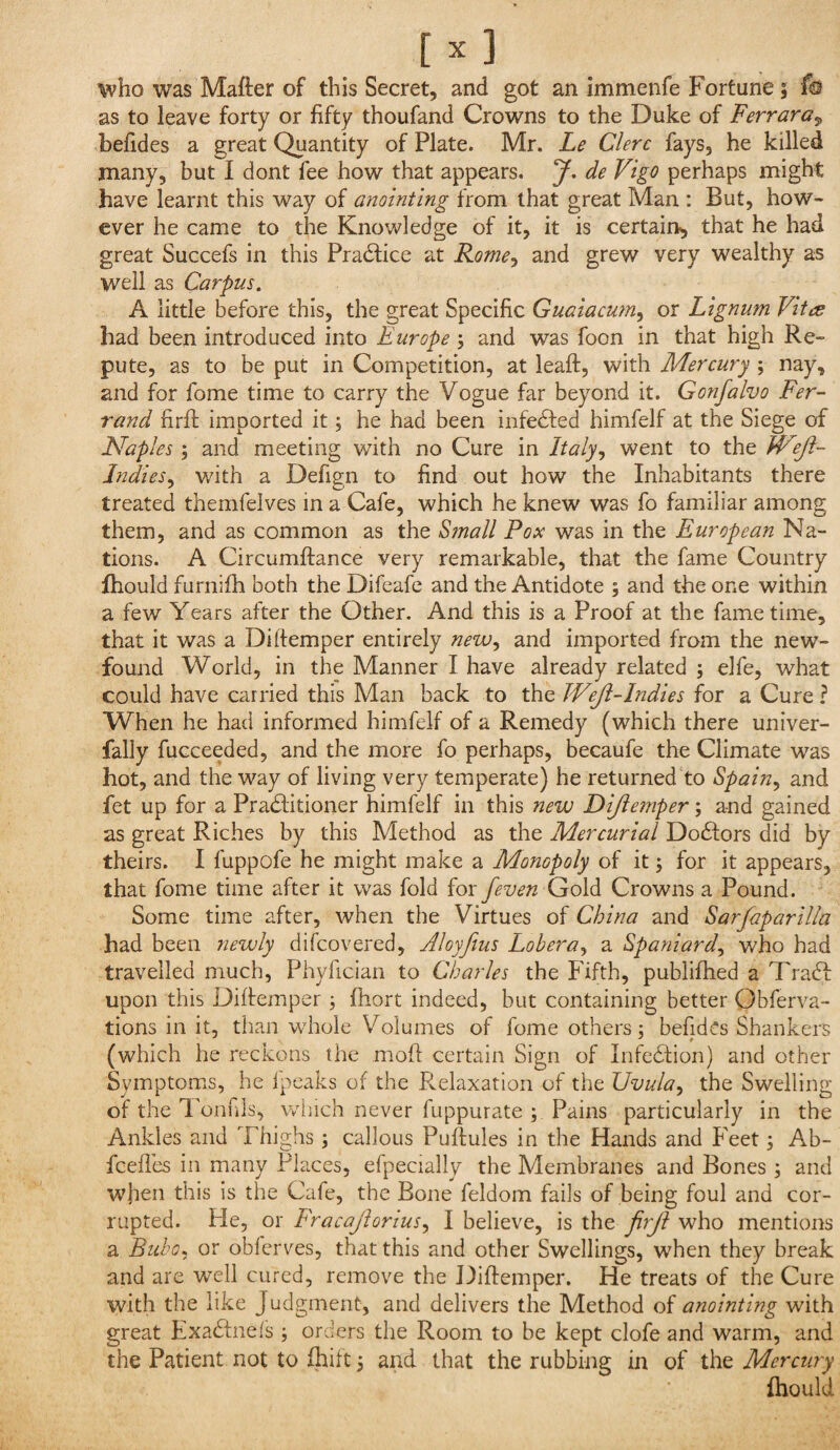 who was Mafter of this Secret, and got an immenfe Fortune; f© as to leave forty or fifty thoufand Crowns to the Duke of Ferrara^ befides a great Quantity of Plate. Mr. Le Clerc fays, he killed many, but I dont fee how that appears. J. de Vigo perhaps might have learnt this way of anointing from that great Man : But, how¬ ever he came to the Knowledge of it, it is certain^ that he had great Succefs in this Pradlice at Rome^ and grew very wealthy as well as Carpus. A little before this, the great Specific Guaiacum, or Lignum Vita had been introduced into Europe ; and was foon in that high Re¬ pute, as to be put in Competition, at leaft, with Mercury ; nay, and for fome time to carry the Vogue far beyond it. Gonfalvo Fer-^ rand firfi; imported it; he had been infedted himfelf at the Siege of Naples ; and meeting with no Cure in Italyj went to the JVeJl- Indies^ with a Defign to find out how the Inhabitants there treated themfelves in a Cafe, which he knew was fo familiar among them, and as common as the Sfnall Pox was in the European Na¬ tions. A Circumftance very remarkable, that the fame Country Ihould furnifh both the Difeafe and the Antidote ; and the one within a few Years after the Other. And this is a Proof at the fame time, that it was a Di (temper entirely new^ and imported from the new¬ found World, in the Manner I have already related j elfe, what could have carried this Man back to the Weji-lndies for a Cure ? When he had informed himfelf of a Remedy (which there univer- fally fucceeded, and the more fo perhaps, becaufe the Climate was hot, and the way of living very temperate) he returned to Spain^ and fet up for a Pradfitioner himfelf in this new Diftemper; and gained as great Riches by this Method as the Mercurial Do61:ors did by theirs. I fuppofe he might make a Monopoly of it; for it appears, that fome time after it was fold for feven Go\6. Crowns a Pound. Some time after, when the Virtues of China and Sarfaparilia had been newly difcovered, Aloyfius Lobera^ a Spaniard^ who had travelled much, Phyfician to Charles the Fifth, publifhed a Tradf upon this Diftemper 3 fhort indeed, but containing better Obferva- tions in it, than whole Volumes of fome others; befidCs Shankers (which he recicons the moft certain Sign of Infedtion) and other Symptoms, he (peaks of the Relaxation of the Uvula^ the Swelling of the Tonfils, v/iiich never fuppurate ; Pains particularly in the Ankles and Thighs ; callous Puftules in the Hands and Feet; Ab- fcefl’es in many Places, efpecially the Membranes and Bones ; and when this is the Cafe, the Bone feldom fails of being foul and cor¬ rupted. He, or Fracajiorius^ I believe, is the firji who mentions a Bubo, or oblerves, that this and other Swellings, when they break and are well cured, remove the Diftemper. He treats of the Cure with the like Judgment, and delivers the Method of anointing with great Exadtnefs ; orders the Room to be kept clofe and warm, and the Patient not to fhilt 3 and that the rubbing in of the Mercury (hould