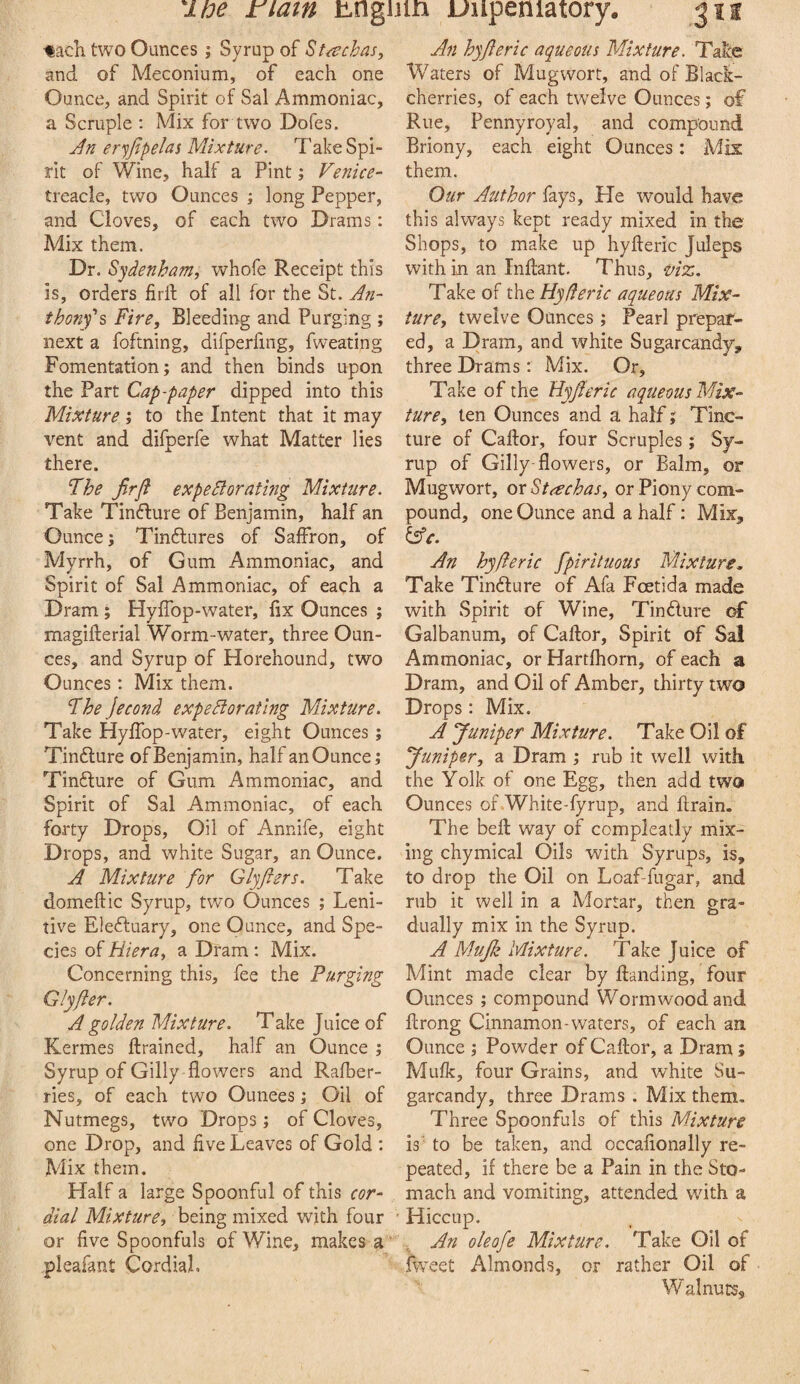 ipe riatn unguin uiipeniatory. ’tacK two Ounces; Syrup of St^echas^ and of Meconium, of each one Ounce, and Spirit of Sal Ammoniac, a Scruple : Mix for two Dofes. Jn eryfipelas Mixture. Take Spi¬ rit of Wine, half a Pint; Venice- treacle, two Ounces ; long Pepper, and Cloves, of each two Drams: Mix them. Dr. Sydenham, whofe Receipt this is, orders firft of all for the St. An¬ thony's Fire, Bleeding and Purging ; next a foftning, difperfing, fweating Fomentation; and then binds upon the Part Cap-paper dipped into this Mixture ; to the Intent that it may vent and difperfe what Matter lies there. Fhe jirfi expedlorating Mixture. Take Tinfture of Benjamin, half an Ounce; Tinftures of Saffron, of Myrrh, of Gum Ammoniac, and Spirit of Sal Ammoniac, of each a Dram; HylTop-water, fix Ounces ; magifterial Worm-water, three Oun¬ ces, and Syrup of Horehound, two Ounces: Mix them. Fhe jecond expediorating Mixture. Take Hylfop-water, eight Ounces ; Tinfture of Benjamin, half an Ounce; Tinfture of Gum Ammoniac, and Spirit of Sal Ammoniac, of each forty Drops, Oil of Annife, eight Drops, and white Sugar, an Ounce. A Mixture for Glyjfers. Take domeftic Syrup, two Ounces ; Leni¬ tive Elefluary, one Ounce, and Spe¬ cies of Hiera, a Dram: Mix. Concerning this, fee the Purging Glyfter. A golden Mixture. Take Juice of Kermes drained, half an Ounce ; Syrup of Gilly flowers and Rafber- ries, of each two Ounces; Oil of Nutmegs, two Drops; of Cloves, one Drop, and five Leaves of Gold : Mix them. Half a large Spoonful of this cor¬ dial Mixture, being mixed with four or five Spoonfuls of Wine, makes a * pleafant CordiaL An hyjleric aqueous Mixture. Take Waters of Mugwort, and of Black- cherries, of each twelve Ounces; of Rue, Pennyroyal, and compound Briony, each eight Ounces; Mis them. Our Author fays. He would have this always kept ready mixed in the Shops, to make up hyfteric Juleps with in an Inflant. Thus, ‘Uiz. Take of the Hyderic aqueous Mix¬ ture, twelve Ounces ; Pearl prepar¬ ed, a Dram, and white Sugarcandy, three Drams; Mix. Or, Take of the Uyfleric aqueous Mix¬ ture, ten Ounces and a half; Tinc¬ ture of Caftor, four Scruples; Sy¬ rup of Gilly-flowers, or Balm, or Mugwort, oxStcechas, or Piony com¬ pound, one Ounce and a half: Mix, &e. An hyfteric fpiriluous Mixture, Take Tindlure of Afa Fcetida made with Spirit of Wine, Tindure of Galbanum, of Caftor, Spirit of Sal Ammoniac, or Hartfhorn, of each a Dram, and Oil of Amber, thirty two Drops: Mix. A Juniper Mixture. Take Oil of Juniper, a Dram ; rub it well with the Yolk of one Egg, then add two Ounces ofWhite-fyrnp, and drain. The bed way of compleatly mix¬ ing chymical Oils with Syrups, is, to drop the Oil on Loaf-fugar, and rub it well in a Mortar, then gra¬ dually mix in the Syrup. A Mujk Mixture. Take Juice of Mint made clear by danding, four Ounces ; compound Wormwood and drong Cinnamon-waters, of each an Ounce ; Powder of Caftor, a Dram; Mulk, four Grains, and white Su- garcandy, three Drams . Mix them. Three Spoonfuls of this Mixture is to be taken, and occaflonally re¬ peated, if there be a Pain in the Sto¬ mach and vomiting, attended with a Hiccup. . An oleofe Mixture. Take Gil of fweet Almonds, or rather Oil of Walnuts,