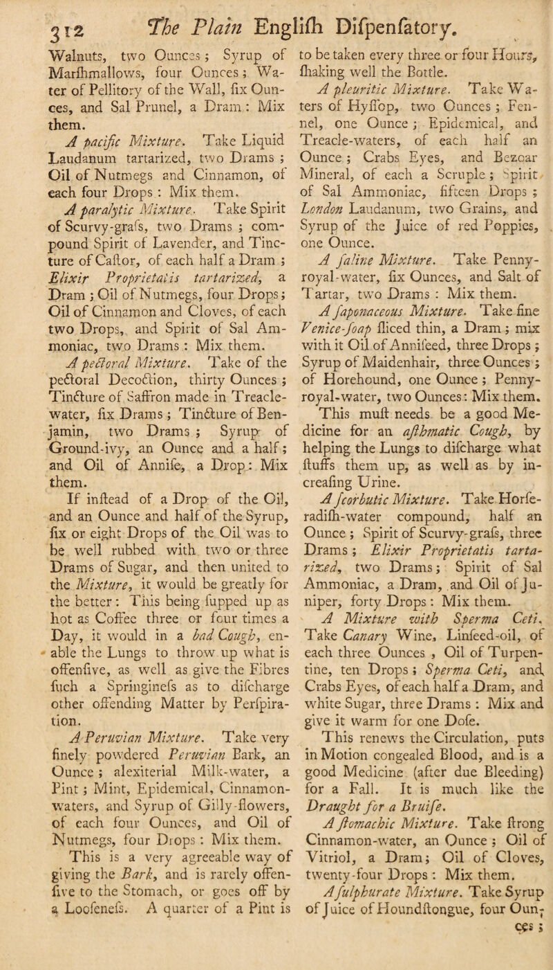 Walnuts, two Ounces; Syrup of Marlhmallows, four Ounces; Wa¬ ter of Pellitory of the Wall, fix Oun¬ ces, and Sal Prunel, a Dram: Mix them. A pacific Mixture. Take Liquid Laudanum tartarized, two Drams ; Oil of Nutmegs and Cinnamon, ol each four Drops ; Mix them. A paralytic Mixture. Take Spirit of Scurvy-grafs, two Drams ; com¬ pound Spirit of Lavender, and Tinc¬ ture of Caftor, of each half a Dram ; Elixir Proprietaiis tartarized, a Dram ; Oil of Nutmegs, four Drops; Oil of Cinnamon and Cloves, of each two Drops, and Spirit of Sal Am¬ moniac, two Drams: Mix them. A pedtoral Mixture. Take of the peftoral Decofdon, thirty Ounces ; Tinfture of Saftron made in Treacle- water, fix Drams; Tindure of Ben¬ jamin, two Drams ; Syrup of Ground-ivy, an Ounce and a half; and Oil of Annife, a Drop : Mix them. If in dead of a Drop of the Oil, and an Ounce and half of the Syrup, fix or eight Drops of the Oil was to be well rubbed with tw^o or three Drams of Sugar, and then united to the Mixture, it would be greatly for the better; This being fupped up as hot as Cofiee three or four times a Day, it would in a bad Cough, en- - able the Lungs to throw up what is offenfive, as well as give the Fibres fuch a Springinefs as to difcharge other offending Matter by Perfpira- tion. A Peruvian Mixture. Take very finely pow^dered Peruvian Bark, an Ounce ; alexiterial Milk-water, a Pint; Mint, Epidemical, Cinnamon- w^aters, and Syrup of Gilly-flowers, of each four Ounces, and Oil of Nutmegs, four Drops; Mix them. This is a very agreeable way of giving the Park, and is rarely offen¬ five to the Stomach, or goes off by a Loofenefs. A quarter of a Pint is to be taken every three or four Hour?, fhaking well the Bottle. A pleuritic Mixture. Take Wa¬ ters of HyiTop, twm Ounces ; Fen¬ nel, one Ounce; Epidemical, and Tread e-waters, of each half an Ounce ; Crabs Eyes, and Bezoar Mineral, of each a Scruple; Spirit of Sal Ammoniac, fifteen Drops ; London Laudanum, two Grains, and Syrup of the Juice of red Poppies, one Ounce. A faline Mixture. Take Penny¬ royal-w'ater, fix Ounces, and Salt of Tartar, two Drams : Mix them. A Japonaceous Mixture. Take fine Venice-foap fliced thin, a Dram; mix with it Oil of Annifeed, three Drops; Syrup of Maidenhair, three Ounces ; of Horehound, one Ounce ; Penny¬ royal-water, two Ounces; Mix them. This muft needs be a good Me¬ dicine for an ajlhmatic Cough, by helping the Lungs to difcharge what fluffs them up, as well as by in- creafing Urine. A Jcorbuiic Mixture. Take Horfe- radifti-water compound, half an Ounce ; Spirit of Scurvy-grafs, three Drams; Elixir Proprietatis tarta¬ rized, two Drams; Spirit of Sal Ammoniac, a Dram, and Oil of Ju¬ niper, forty Drops ; Mix them. ' A Mixture with Sperma Ceti. Take Canary Wine, Linfeed-oil, of each three Ounces , Oil of Turpen¬ tine, ten Drops j Sperma Ceti, and. Crabs Eyes, of each half a Dram, and white Sugar, three Drams : Mix and give it warm for one Dofe. This renews the Circulation, puts in Motion congealed Blood, and is a good Medicine (after due Bleeding) for a Fall. It is much like the Draught for a Bruife. A Jio7nachic Mixture. Take flrong Cinnamon-w'ater, an Ounce ; Oil of Vitriol, a Dram; Oil of Cloves, twenty-four Drops: Mix them. Afulphurate Mixture. Take Syrup of Juice of Floundflongue, four Oun¬ ces j