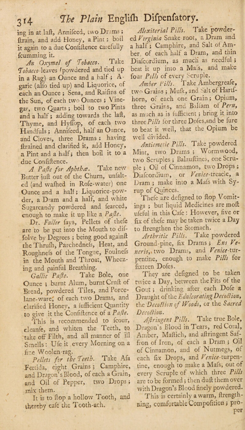 ing in at lali, Annifeed, two Drams; ftrain, and add Honey, a Pint; boil it again to a due Conliilence carefully fcumming it. An Oxjmel of Tobacco. Take Tobacco ^powdered and tied up in a Rag) an Ounce and a half ; A- garic (alfo tied up) and Liquorice, of each an Ounce ; Sena, and Railins of the Sun, of each two Ounces ; Vine¬ gar, two Quarts; boil to two Pints and a half; adding towards the laft. Thyme, and HylTop, of each two Handfuls ; Annifeed, half an Ounce, and Cloves, three Drams ; having llrained and clarified it, add Honey, a Pint and a half; then boil it to a due Confiflence. A Pa fie for Aphthce. Take new Butter fuft out of the Churn, unfalt- ed (and wafhed in Rofe-water) one Ounce and a half; Liquorice-pow¬ der, a Dram and a half, and white Sugarcandy powdered and fearced, enough to make it up like a Pajie. Dr. Fuller fays. Pellets of thefe are to be put into the Adouth to dif- folve by Degrees ; being good againft the Thrufh, Parchednefs, Heat, and Roughnefs of the Tongue, Foulnefs in the Mouth and Throat, Wheez¬ ing and painful Breathing. Gallic Pafte. Take Bole, one Ounce ; burnt Alum, burnt Cruft of Bread, powdered Tiles, and Porce- lane-v/are; of each two Drams, and clarilied Honey, a fufficient Quantity to p-ive it the Confidence of a Pafie. This is recommended to fcour, cleanfe, and whiten the Teeth, to take off Filth, and all manner of ill Smells: Ufe it every Morning on a fine Woolen-rag. Pellets for the Teeth. Take Afa Fcetida, eight Grains; Camphire, and Dragon’s Blood, of each a Grain, and Oil of Pepper, two Drops; mix them. It is to flop a hollow Tooth, and thereby cafe the T. ooth-ach. Alexiterial Pills. Take powder¬ ed Snake root, a Dram and a half; Camphire, and Salt of Am¬ ber, of each half a Dram, and thin Diafcordium, as mucH as needful; beat it up into a Mafs, and make four Pills of every Scruple. Amber Pills. Take Ambergreafe, two Grains ; Mufk, and bait of Hartf- horn, of each one Grain; Opium, three Grains, and BaHam of Peru, as much as is fufficient; bring it into three Pi//f for three Doles,and be fure to beat it well, that the Opium be well divided. Antiemetic Pills. Take powdered Mint, two Drams ; Wormwood, two Scruples ; Balauftines, one Scru¬ ple ; Oil of Cinnamon, two Drops ; Diafcordium, or T^^fr^’-treacle, a Dram ; make into a Mafs with Sy¬ rup of Quinces. Thefe are defigned to ftop Vomit¬ ings ; but liquid Medicines are moft ufeful in this Cafe ; However, five or fxx of thefe may be taken twice a Day to ftrengthen the Stomach. Arthritic Pills. Take powdered Ground-pine, fix Drams; Ens Ve- neris, two Drams, and Venice-txsv- penfme, enough to make Pills for fixteen Dofes. They are defigned to be taken ttvice a Day, between the Fits of the Gout; drinking after each Dofe a Draught of the Edulcorating Decodiion, the Decoftion of Woods, or the Sacred Deco diion. Afiringent Pills. Take true Bole, Dragon’s Blood in Tears, red Coral, Amber, Maftich, and aftringent Saf¬ fron of Iron, of each a Dram ; Oil of Cinnamon, and of Nutmegs, of each fix Drops, and Venice-xxsr^txs- tine, enough to make a Mafs, out of every Scruple of which three Pills are to be formed; then duft them over with Dragon’s Blood finely powdered. This is certainly a warm, flrength- ning, comfortable Compofition; pro¬ per