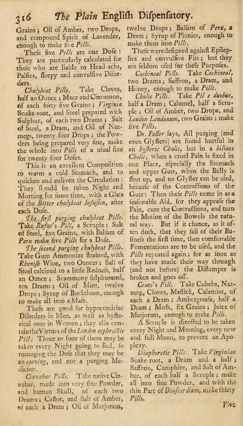 Grains; Oil of Amber, two Drops, and compound Spirit of Lavender, enough to make five Pil/s. Thefe five PtIIs are one Dofe : They are particularly calculated for thofe who are liable to Head achs, Palfies, fleepy and convulfive Difor- ders. Chal'jbeat Pilh. Take^ Cloves, half an Ounce ; Mace and Cinnamon, of each forty-five Grains; Snake-root, and Steel prepared with Sulphur, of each two Drams ; Salt of Steel, a Dram, and Oil of Nut¬ megs, twenty-four Drops; the Pow¬ ders being prepared very fine, make the whole into Pilh of a uiual fize: for twenty-four Doles. This is an excellent Compofition to warm a cold Stomach, and to quicken and enliven the Circulation *. They lliould be taken Night -and Morning for fome time, with a Glais of the Bitter chalybeat Infufion, after each Dofe. ^he-.jirji purging ehalybeat Pills. Take Rufus's Pill, a Scruple; Salt of Steel, five Grains, with Balfam of Peru make five Pills for a Dofe. The fecond purging chalybeat Pilh. Take Gum Ammoniac ftrained, with Rhenijh Wine, two Ounces; Salt of Steel calcined to a little Rednefs^ half an Ounce Scammony fulphurated, ten Drams; Oil of Mint, twelve Drops j Syrup of Buckthorn, enough to make all into aMafs. Thefe are good for hypocondriac Diforders in Men, as well as hyfte- rical ones in Women ; they alfo con¬ tain rheVirtues of thtLondon ecphractic Pill: Three or four of them may be taken every Night going to Bed, fo managing the Dofe that they may be an ope7iing, and not a purging Me¬ dicine. Cinnabar Pills. Take native Cin¬ nabar, made into very fine Powder, and human Skull, ol each two Drams; Caftor, and Salt of Amber, of each a Dram j Oil of Marjoram, twelve Drops; Balfam of PerUf s Dram ; Syrup of Pionies, enough to make them into Pilh. Thefe were defigned againft Epilep- fies and convulfive Fits; but they are feldom ufed for thefe Purpofes. Cochineal Pills. Take Cochineaf two Drams; Saffron, a Dram, and Honey, enough to make Pilh. Cholic Pilh. Take Pil e duobus, half a Dram; Calomel, half a Scru¬ ple ; Oil of Amber, two Drops, and London Laudanum, two Grains; make five PiMs. Dr. Fuller fays. All purging (and even Glyfiers) are found hurtful in: an hyferic Cholic, but in a bilious- Cholic, when a cruel Pain is fixed in one Place, efpecially the Stomach and upper Guts, when the Belly is- fliut up, and no Glyfter can be ufed, becaufe of the Contradlions of the Guts: Then thefe Pilh come in as a feafonable Aid, for they appeafe the Pain, cure the Contraftions, and turn the Motion of the Bowels the natu¬ ral way. But if it chance, as it of¬ ten doth, that they fail of their Bu- finefs the firfl: time, then comfortable Fomentations are to be ufed, and the Pills repeated again; for as foon as- they have made their way through (and not before) the Difiemper is broken and goes off. Crato's Pill. Take Cubebs, Nut¬ meg, Cloves, Mafitck, Calamint, of each a Dram; Ambergreafe, half a Dram ; Mufk, fix Grains; Juice of Marjoram, enough to make Pilh. A Scruple is dire61ed to be taken every Night and Mornmg, every new and full Moon, to prevent an Apo¬ plexy. Diaphoretic Pilh. Take Virginian Snake-root, a Dram and a half; Saffron, Camphire, and Salt of Am¬ ber, of each half a Scruple; make all into fine Powder, and with the thin Part of Diefcordium, make thirty Pilh. Five