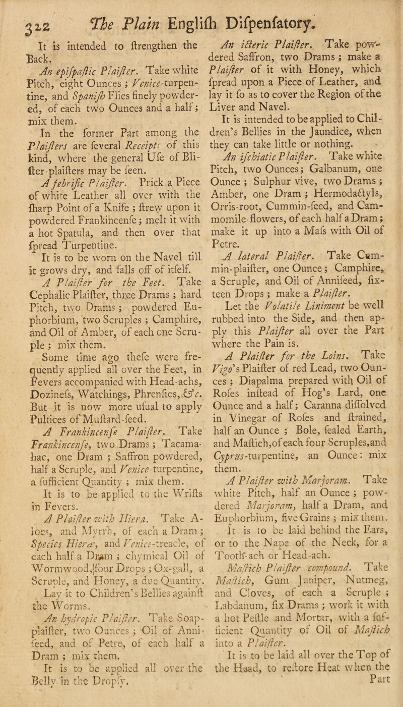 It is intended to ftrengthen the Back. An eptfpajlic Vlatjler. Take white Pitch, eight Ounces i turpen¬ tine, and Spanijh Flies finely powder¬ ed, of each two Ounces and a hall; mix them. In the former Part among the Plaijiers are feveral Receipts of this kind, where the general Ufe of Bli- fter-plaillers may be feen. A fehrijic Plaijler. Prick a Piece of white Leather all over with the fharp Point of a Knife ; ftrew upon it powdered Frankincenfe; melt it with a hot Spatula, and then over that fpread Turpentine. It is to be worn on the Navel till it grows dry, and falls off of itfelf. A Plaifter for the Feet. Take Cephalic Plaifter, three Drams; hard Pitch, two Drams; powdered Eu- phorbiura, two Scruples ; Camphire, and Oil of Amber, of each one Scru¬ ple ; mix them. Some time ago thefe were fre¬ quently applied all over the Feet, in Fevers accompanied with Head-achs, Dozinefs, Watchings, Phrenfi.es,. But it is now more ufual to apply Pultices of Muftard-feed. A Frankincenfe Plaifler. Take Frankincenfe^ two.Drams; Tacama- hac, one Dram ; Saffron powdered, half a Scruple, and turpentine, a fufficient Qiiantity ; mix them. It is to be applied to the Wrifts in Fevers. A Plaifter with JHer a. Take A- joes, and Myrrh, of each a Dram ; Species Hieras, and Fcmce-trtd.c\Q, of each half a Dr*im ; chymical Oil of Wormwood,(four Drops; Ox-gall, a Scruple, and Honey, a due Quantity, Lay it to Children’s Bellies againft the Worms. An hydropic Plaifter. Take Soap- plaiftcr, two Ounces ^ Oil of Anni- ieed, and of Petre, of each half a Dram ; mix them. It is to be applied all over the .Belly in the Dropl'y. An idieric Plaifter. Take pov/ dered Saffron, two Drams; make a Plaijler of it with Honey, which fpread upon a Piece of Leather, and lay it fo as to cover the Region of the Liver and Navel. It is intended to be applied to Chil¬ dren’s Bellies in the Jaundice, when they can take little or nothing. An ifchiatic Plaifter. Take white Pitch, two Ounces; Galbanum, one Ounce ; Sulphur vive, two Drams; Amber, one Dram j Hermodaflyls, Orris-root, Cummin-feed, and Cam- momile-flowers, of each half a Dram; make it up into a Mafs with Oil of Petre. -A lateral Plaifter. Take Cum¬ min-plaifter, one Ounce; Camphire, a Scruple, and Oil of Annifeed, fix- teen Drops; make a Plaifter. Let the Volatile Liniment be well rubbed into the Side, and then ap¬ ply this Plaifter all over the Part where the Pain is. A Plaifter for the Loins. Take Plaifter of red Lead, two Oun¬ ces ; Diapalma prepared with Oil of Rofes inftead of Hog’s Lard, one Ounce and a half; Caranna diffolved in Vinegar of Rofes and ftrained, half an Ounce ; Bole, fealed Earth, and Maftich,ofeach four Scruples^and C^pm-turpentine, an Ounce: mix them. A Plaifter with Marjora?n. Take white Pitch, half an Ounce ; pow¬ dered Marjoram, half a Dram, and Euphorbium, five Grains; mix them. It is to be laid behind the Ears, or to the Nape of the Neck, for a Tooth-ach or Head-ach. Maftich Plaifter co?npound. Take Ma'dich, Gum Juniper, Nutmeg, and Cloves, of each a Scruple ; Labdanum, fix Drams; work it with a hot Peftlc and Mortar, with a fuf¬ ficient Quantity of Oil of Maftich into a Plaifter. It is to be laid all over the Top of the Hc^d, to reftore Heat when the Part
