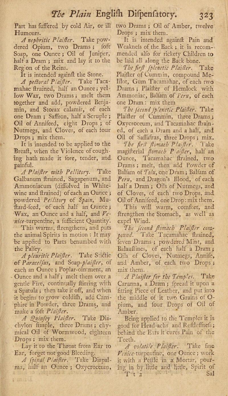 Part has fuiFered by cold Air, or ill Humours. A nephritic PI aider. Take pow¬ dered Opium, two Drams; foft Soap, one Ounce; Oil of Juniper, half a Dram ; mix and lay it to the Region of the Reins. It is intended againft the Stone. A pe hi or a I Plaijler. Take Taca- mahac (trained, half an Ounce; yel¬ low Wax, two Drams; melt them together and add, powdered Benja¬ min, and Storax calamit, of each one Dram ; Saffron, half a Scruple ; Oil of Annifeed, eight Drops ; of Nutmegs, and Cloves, of each four Drops ; mix them. It is intended to be applied to the Brealt, when the Violence of cough¬ ing hath made it fore, tender, and painful. A Plaijler with Pellitory. Take Galbanum ftrained, Sagapenum, and Ammoniacum (diffulved in White- wine and ftrained) of each an Ounce ; powdered Peilitory of Spain, Mu- ftard-feed, of each half an Ounce ; Wax, an Ounce and a half, and Ve- turpentine, a fufticient Quantity. This warms, ftrengthens, and puts the animal Spirits in motion : It may be applied to Parts benumbed with the Palfey. A pleuritic Plaijler. Take Sd6lic of Paracelfus, and Stoz'^-plaijer, of each an Ounce ; Poplar-ointment, an O unce and a half; melt them over a gentle Fire, continually ftirring with a Spatula ; then take it off, and when it begins to grow coldifh, add Carn- phire in Powder, three Drams, and make a foft Plaijer. A ^infey Plaijler. Take Dia¬ chylon ftmple, three Drams; chy- mical Oil of Wormwood, eighteen Drops ; mix them. Lay it to the Throat from Ear to Ear, forget not good Bleeding. A jpinal Plaijler. Take Diapal- ma, half an Ounce j Oxycroceura, two Drams; Oil of Amber, twelve Drops ; mix them. It is intended againft Pain and Weaknefs of the Back ; it is recom¬ mended alfo for rickety Children to be laid all along the Back bone. Phe firjl Jplenetic Plaifler. Take Plaifter of Cummin, compound Me- lilot. Gum Tacamahac, of each two Drams Plaifter of Hemlock with Ammoniac, Balfam of Peru, of each one Dram.; mix them The fecondJplenetic Plaider. Take Plaifter of Cummin, three Drams.; Oxycroceum, and Tacamahac ftrain¬ ed, of each a Dram and a half, and Oil of Saflafras, three Drops; mix. The firjl Jlomach Plaijler. l ake magifterial flomach P aijler, half an Ounce, Tacamahac ftrained, two Drams; melt, then add Powder of Balfam of Tolu, one Dram; Balfam of Peru, and Dragon’s Blood, of each half a Dram ; Oils of Nutmegs, and of Cloves, of each two Drops, and Oil of Annifeed, one Drop: mix them. This will warm, comfort, and ftrengthen the Stomach, as well as expel Wind. The jecond Jlomach Plaijler com¬ pound. Take Tacamahac ftrained, feven Drams ; powdered Mint, and Balauftines, of each half a Dram; Oils of Cloves, Nutmegs, Annife, and Amber, of each two Drops; mix them. A Plaijler for the Temple^. Take Caranna, a Dram ; fpread it upon a fitting Piece of Leather, and put into the middle of it two Grains of O- pium, and four Drops of Oil of Amber. Being applied to the Temples it is good for Head-achs and Reftlcflhefs; behind the Ears it cures Pain of the Teeth. A volatile Plaijler. Take fine /^^r/^fr^’-turpenfme, one Ounce; work it with a Peftlc in a Mortar, pour¬ ing in by little and little. Spirit of T t 2 Sal