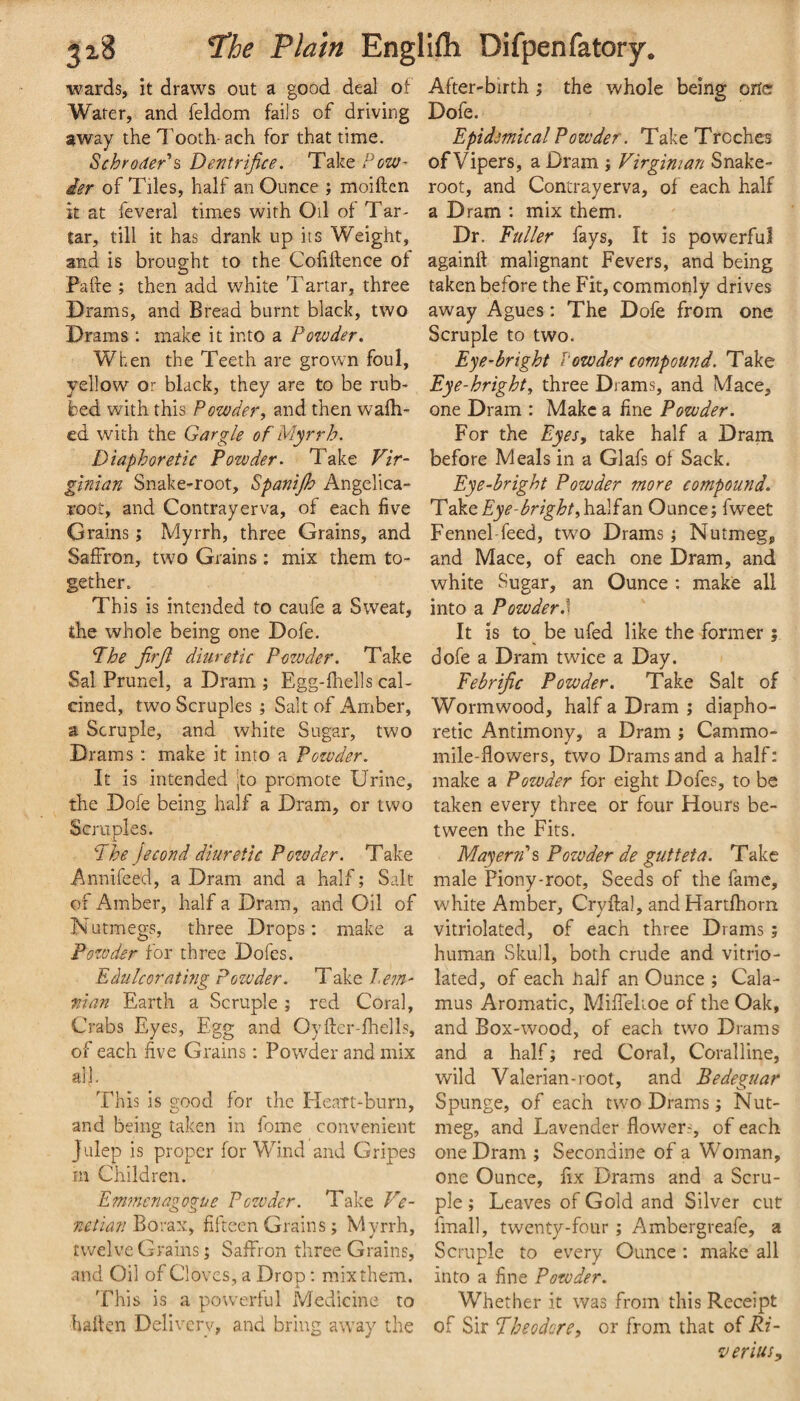 wards, it draws out a good deal of Water, and feldom fails of driving away the Tooth-ach for that time. Schroder^ Dentrifice. Take Pow- ier of Tiles, half an Ounce ; moiften it at feveral times with Oil of Tar¬ tar, till it has drank up its Weight, and is brought to the Cofiftence of Pafte ; then add white Tartar, three Drams, and Bread burnt black, two Drams ; make it into a Powder. When the Teeth are grown foul, yellow or black, they are to be rub¬ bed with this Powder, and then wafh- ed with the Gargle of Myrrh. Diaphoretic Powder. Take Vir¬ ginian Snake-root, Spanijh Angelica- root, and Contrayerva, of each five Grains; Myrrh, three Grains, and Saffron, two Grains : mix them to¬ gether. This is intended to caufe a Sweat, the whole being one Dofe. Phe jirji diuretic Powder. Take Sal Brunei, a Dram ; Egg-lhells cal¬ cined, two Scruples ; Salt of Amber, a Scruple, and white Sugar, two Drams : make it into a Powder. It is intended \to promote Urine, the Dofe being half a Dram, or two Scruples. 'The Jecond diuretic Powder. Take Annifeed, a Dram and a half; Salt of Amber, half a Dram, and Oil of Nutmegs, three Drops; make a Pozoder for three Dofes. Edulcor at mg Powder. Take l.em- man Earth a Scruple ; red Coral, Crabs Eyes, Egg and Oyftcr-fhells, of each five Grains: Powder and mix all. This is good for the Heatt-burn, and being taken in fome convenient Julep is proper lor Wind and Gripes m Children. Emmenagogue Powder. Take Ve- ■netian Borax, fifteen Grains ; Myrrh, twelve Grains; Saffron three Grains, and Oil of Cloves, a Drop; mix them. This is a powerful Medicine to halfen Delivery, and bring away the After-birth ; the whole being orte Dofe. Epidemical Powder. Take Troches of Vipers, a Dram ; Virginian Snake- root, and Contrayerva, of each half a Dram : mix them. Dr. Puller fays. It is powerful againft malignant Fevers, and being taken before the Fit, commonly drives away Agues: The Dofe from one Scruple to two. Eye-bright Vowder compound. Take Eye-hright, three Drams, and Mace, one D ram : Make a fine Powder. For the Eyes, take half a Dram before Meals in a Glafs of Sack. Eye-bright Powder more compound. 'Vdkt Eye - bright,\i2LS2.n Ounce; fweet Fennel-feed, two Drams; Nutmeg, and Mace, of each one Dram, and white Sugar, an Ounce : make all into a Powder,] It is to be ufed like the former ; dofe a Dram twice a Day. Febrijic Powder, Take Salt of Wormwood, half a Dram ; diapho¬ retic Antimony, a Dram ; Cammo- mile-flowers, two Drams and a half; make a Powder for eight Dofes, to be taken every three or four Hours be¬ tween the Fits. Mayer?T% Powder de gutteta. Take male Piony-root, Seeds of the fame, white Amber, Cryftal, and Hartfhom vitriolated, of each three Drams; human Skull, both crude and vitrio¬ lated, of each half an Ounce ; Cala¬ mus Aromatic, Miffelioe of the Oak, and Box-wood, of each two Drams and a half; red Coral, Coralline, wild Valerian-root, and Bedeguar Spunge, of each two Drams ; Nut¬ meg, and Lavender flowers, of each one Dram ; Secondine of a Woman, one Ounce, fix Drams and a Scru¬ ple ; Leaves of Gold and Silver cut final], twenty-four; Ambergreafe, a Scruple to every Ounce ; make all into a fine Powder. Whether it was from this Receipt of Sir Theodore, or from that of Ri¬ ver ius.