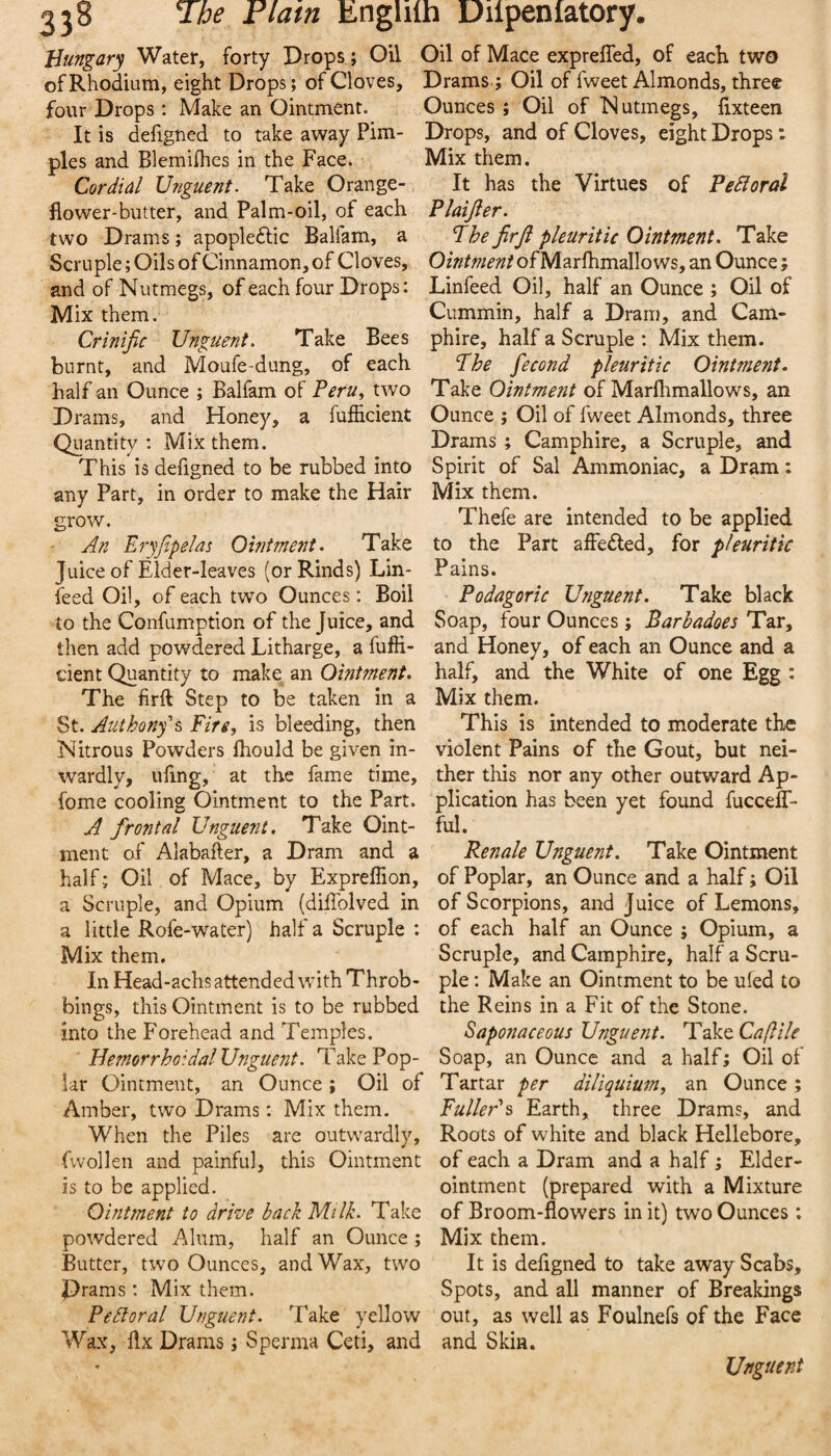 Hungary Water, forty Drops ; Oil Oil of Mace expreffed, of eacK two of Rhodium, eight Drops; of Cloves, Drams; Oil of fweet Almonds, three four Drops: Make an Ointment. Ounces ; Oil of Nutmegs, fixteen It is defigned to take away Pirn- Drops, and of Cloves, eight Drops: pies and Blemilhes in the Face. Mix them. Cordial Unguent. Take Orange- It has the Virtues of PeBoral flower-butter, and Palm-oil, of each Plaijler. two Drams; apople6lic Balfam, a The jirji pleuritic Ointment. Take Scruple; Oils of Cinnamon, of Cloves, Ointment of Marfhmallows, an Ounce; and of Nutmegs, of each four Drops: Linfeed Oil, half an Ounce ; Oil of Mix them. Cummin, half a Dram, and Cam- Crinijic Unguent. Take Bees phire, half a Scruple : Mix them, burnt, and Moufe-dung, of each The fecond pleuritic Ointment. half an Ounce ; Balfam of Peru., two Take Ointment of Marflimallows, an Drams, and Honey, a fufiicient Ounce ; Oil of fweet Almonds, three Quantity: Mix them. Drams; Camphire, a Scruple, and This is defigned to be rubbed into Spirit of Sal Ammoniac, a Dram ; any Part, in order to make the Hair Mix them. Thefe are intended to be applied to the Part affedled, for pleuritic Pains. Podagoric Unguent. Take black grow. An Eryfipelas Ointment. Take Juice of Elder-leaves (or Rinds) Lin¬ feed Oil, of each two Ounces : Boil to the Confumption of the Juice, and Soap, four Ounces; Barbadoes Tar, then add powdered Litharge, a fuffi- and Honey, of each an Ounce and a cient Quantity to make an Ointment, half, and the White of one Egg : The firft Step to be taken in a Mix them. St. Authonft Fire, is bleeding, then This is intended to moderate the Nitrous Powders fliould be given in- violent Pains of the Gout, but nei- wardly, ufing, at the fame time, ther this nor any other outward Ap- fome cooling Ointment to the Part, plication has been yet found fucceff- A frontal Unguent. Take Oint- ful. nient of Alabafter, a Dram and a Renale Unguent. Take Ointment half; Oil of Mace, by Expreflion, of Poplar, an Ounce and a half; Oil a Scruple, and Opium (diffolved in of Scorpions, and Juice of Lemons, a little Rofe-water) half a Scruple : of each half an Ounce ; Opium, a Mix them. Scruple, and Camphire, half a Scru- In Head-achs attended with Throb- pie: Make an Ointment to be ufed to bings, this Ointment is to be rubbed the Reins in a Fit of the Stone, into the Forehead and Temples. Saponaceous Unguent. Take Caflile HemorrhoidalUnguent. Take Pop- Soap, an Ounce and a half; Oil of lar Ointment, an Ounce; Oil of Tartar per diliquium, an Ounce; Amber, two Drams: Mix them. FulleP^ Earth, three Drams, and When the Piles are outwardly. Roots of white and black Hellebore, fvvollen and painful, this Ointment of each a Dram and a half; Elder- is to be applied. ointment (prepared with a Mixture Ointment to drive back Milk. Take of Broom-flowers in it) two Ounces; powdered Alum, half an Ounce ; Mix them. Butter, two Ounces, and Wax, two It is defigned to take away Scabs, Prams: Mix them. Spots, and all manner of Breakings Perioral Unguent. Take yellow out, as well as Foulnefs of the Face Wax, flx Drams; Sperma Ceti, and and Skin. Unguent