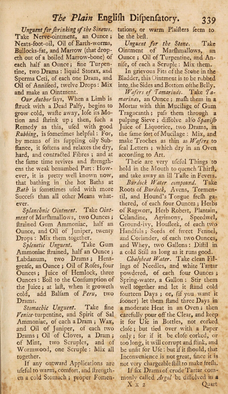 Unguent for jhrinking of the Sinews. Take Nerve-ointment, an Ounce ; Neats-foot-oil, Oil of Earth-worms, Bullocks-fat, and Marrow (that drop- eth out of a boiled Marrow-bone) of each half an Ounce; fine Turpen¬ tine, two Drams : liquid Storax, and Sperma Ceti, of each one Dram, and Oil of Annifeed, twelve Drops: Mix and make an Ointment. Our Author fays, When a Limb is ftruck with a Dead Palfy, begins to grow cold, wafte away, lofe its Mo¬ tion and fhrink up; then, fuch a Remedy as this, ufed with good Rubbing, is fometimes helpful: For, by means of its fuppling oily Sub- ftance, it foftens and relaxes the dry, hard, and contrafted Fibres ; and at the fame time revives and firength- ens the weak benumbed Part; How¬ ever, it is pretty well knov/n now, that bathing in the hot Baths at Bath is fometimes ufed with more Succefs than all other Means what¬ ever. Splanchnic Ointment. Take Oint- ment of Marfhmallows, two Ounces; ftrained Gum Ammoniac, half an Ounce, and Oil of Juniper, twenty Drops ; Mix them together. Splenetic Unguent. Take Gum Ammoniac ftrained, half an Ounce ; Labdanum, two Drams; HenS- greafe, an Ounce ; Oil of Rofes, four Ounces; Juice of Hemlock, three Ounces : Boil to the Confumption of the Juice; at laft, when it groweth cold, add Balfam of Beru, two Drams. Stomachic Unguent. Take fine T^///V^-turpentine, and Spirit of Sal Ammoniac, of each a Dram ; Wax, and Oil of Juniper, of each two Drams ; Oil of Cloves, a Dram; of Mint, two Scruples, and of Wormwood, one Scruple : Mix all together. If any outward Applications are ufeful to warm, comfort, and ilrength- en a cold Stomach ; proper Fomen¬ tations, or warm Plaifters feem to be the bell. Unguent for the Stone. Take Ointment of Marlhmallows, an Ounce ; Oil of Turpentine, and An- nife, of each a Scruple : Mix them. In grievous Fits of the Stone in the Bladder, this Ointment is to be rubbed into^ the Sides and Bottom ofthe Belly, Wafers of Tamarmds. Take ‘Ta¬ marinds, an Ounce ; mafh them in a Mortar with thin Mucilage of Gum Tragacanth; pafs them through a pulping Sieve ; dilTolve alfo Spanijh Juice of Liquorice, two Drams, in the fame fort of Mucilage : Mix, and make Troches as thin as Wafers to feal Letters ; which dry in an Oven according to Art. Thefe are very ureful Things to hold in the Mouth to quench Third, and take away an ill Tafle in Fevers. Burdock Water compound. Take Roots of Burdock, Avens, Tormen- til, and Hound’s Tongue frelh ga¬ thered, of each four Ounces; Herbs of Ragwort, Herb Robert, Plantain, Celandine, Agrimony, Speedwel, Ground-ivy, Houlleek, of each two Handfuls; Seeds of fweet Fennel, and Coriander, of each two Ounces, and Whey, two Gallons: Diftil in a cold Still as long as it runs good. Chalyheat Water. Take clean Fil¬ ings of Needles, and white Tartar powdered, of each four Ounces ; Spring-water, a Gallon: Stir them well together and let it Hand cold fourteen Days ; or, (if you want it Tooner) let them Hand three Days in a moderate Heat in an Oven ; then carefully pour off the Clear, and keep it for Ufe in Bottles, not corked clofe; but tied over wdth a Paper only; for if it be clofe corked, or too long, it will corrupt and ftink, and be unfit for Ufe; but if it fhould, that Inconvenience is not great, fince it is not very chargeable dill to make' frefli. If fix Drams of crude Tartar com¬ monly called Argol be difiolved in a X X 2 Quart