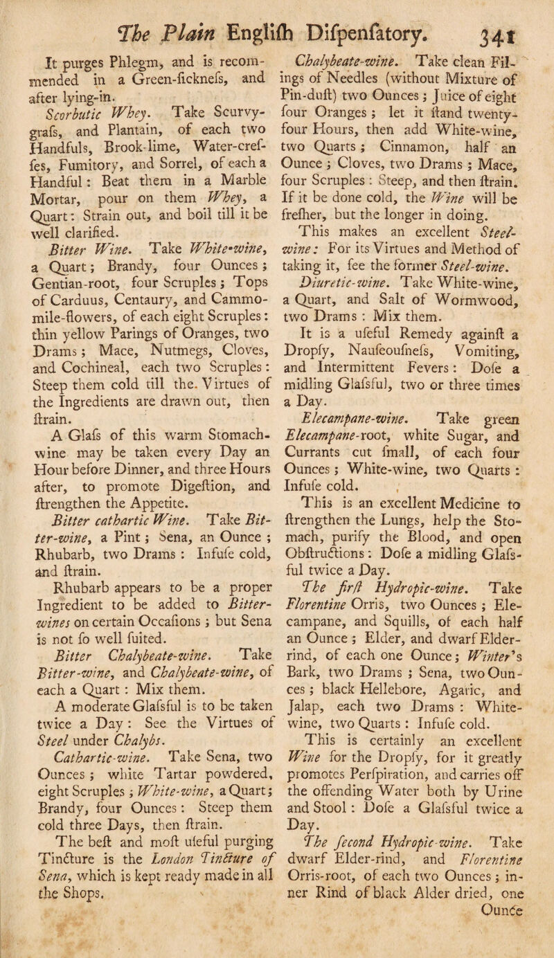 It purges Phlegm, and is recom¬ mended in a Green-ficknefs, and after lying-in. Scorbutic Whey. Take Scurvy- grafs, and Plantain, of each two Handfuls, Brook-lime, Water-cref- fes. Fumitory, and Sorrel, of each a Handful: Beat them in a Marble Mortar, pour on them Whey^ a Quart: Strain out, and boil till it be well clarified. Bitter Wine. Take White*wine, a Quart; Brandy, four Ounces ; Gentian-root, four Scruples; Tops of Carduus, Centaury, and Cammo- mile-flowers, of each eight Scruples: thin yellow Parings of Oranges, two Drams; Mace, Nutmegs, Cloves, and Cochineal, each two Scruples: Steep them cold till the. V irtues of the Ingredients are drawn out, then ft rain. A Glafs of this warm Stomach- wine may be taken every Day an Hour before Dinner, and three Hours after, to promote Digeftion, and ftrengthen the Appetite. Bitter cathartic Wine. Take Bit- ter-winey a Pint; Sena, an Ounce ; Rhubarb, two Drams : Infufe cold, and ftrain. Rhubarb appears to be a proper Ingredient to be added to Bitter- wines on certain Occafions; but Sena is not fo well fuited. Bitter Chalybeate-zvine. Take Bitter-wine, and Chalybeate-wine, of each a Quart: Mix them. A moderate Glafsful is to be taken twice a Day : See the Virtues of Steel under Chalybs. Cathartic-wine. Take Sena, two Ounces; white Tartar powdered, eight Scruples; 'White-wine, a Quart; Brandy, four Ounces: Steep them cold three Days, then ftrain. The beft and moft uleful purging Tindlure is the London Lindiure of Sena, which is kept ready made in all the Shops. Chalybeate-wine. Take clean Fil- ings of Needles (without Mixture of Pin-duft) two Ounces; Juice of eight four Oranges ; let it ftand twenty- four Hours, then add White-wine, two Quarts; Cinnamon, half an Ounce; Cloves, two Drams; Mace, four Scruples : Steep, and then ftrain. If it be done cold, the 'Wine will be frefher, but the longer in doing. This makes an excellent Steel- wine: For its Virtues and Method of taking it, fee the former Steel-wine. Diuretic-zvine. Take White-wine, a Quart, and Salt of Wormwood, two Drams : Mix them. It is a ufeful Remedy againft a Dropfy, Naufeoufnefs, Vomiting, and Intermittent Fevers: Dofe a midling Glafsful, two or three times a Day. Elecampane-wine. Take green Elecampane-root, white Sugar, and Currants cut fmall, of each four Ounces; White-wine, two Qiiarts: Infufe cold. , This is an excellent Medicine to ftrengthen the Lungs, help the Sto¬ mach, purify the Blood, and open Obftruftions ; Dofe a midling Glafs¬ ful twice a Day. Ehe fir(i Hydropic-wine. Take Florentine Orris, two Ounces ; Ele¬ campane, and Squills, ot each half an Ounce ; Elder, and dwarf Elder- rind, of each one Ounce; Winter'^s Bark, two Drams ; Sena, two Oun¬ ces ; black Hellebore, Agaric, and Jalap, each two Drams : White- wine, two Quarts : Infufe cold. This is certainly an excellent Wine for the Dropfy, for it greatly promotes Perfpiration, and carries off the offending Water both by Urine and Stool: Dofe a Glafsful twice a Day. Fhe fecond Hydropic-wine. Take dwarf Elder-rind, and Florentine Orris-root, of each two Ounces ; in¬ ner Rind of black Alder dried, one Ounde