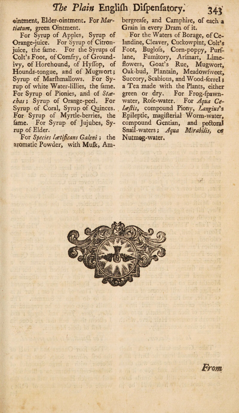 ©mtment, Elder^ointment. For Mar- tiatum, green Ointment. For Syrup of Apples, Syrup of Orange-juice. For Syrup of Citron- juice, the fame. For the Syrups of Colt’s Foot, of Comfry, of Ground- ivy, of Horehound, of HylTop, of Hounds-tongue, and of Mugwort; Syrup of Marflimallows, For Sy¬ rup of white Water-lillies, the fame. For Syrup of Pionies, and of Sta- chas'y Syrup of Orange-peel. For Syrup of Coral, Syrup of Quinces. . For Syrup of Myrtle-berries, the fame. For Syrup of Jujubes, Sy¬ rup of Elder. For Species latifcans Galeni; the aromatic Powder, with Mulk, Am- bergreafe, and Camphire, of each a Grain in every Dram of it. For the Waters of Borage, of Ce¬ landine, Cleaver, Cuckowpint, ColPs Foot, Buglofs, Corn-poppy, Purf- lane. Fumitory, Arfmart, Lime- flowers, Goat’s Rue, Mugwort,’ Oak-bud, Plantain, Meadowfweet, Succory, Scabious, and Wood-forrel; a Tea made with the Plants, either green or dry. For Frog-fpawn- water, Rofe-water. For Jqua C^- lafiis, compound Piony, f^ngius*s Epileptic, magifterial Worm-water, compound Gentian, and perioral Snail-waters; j^qua Mirahilis, of Nutmeg-water. / From
