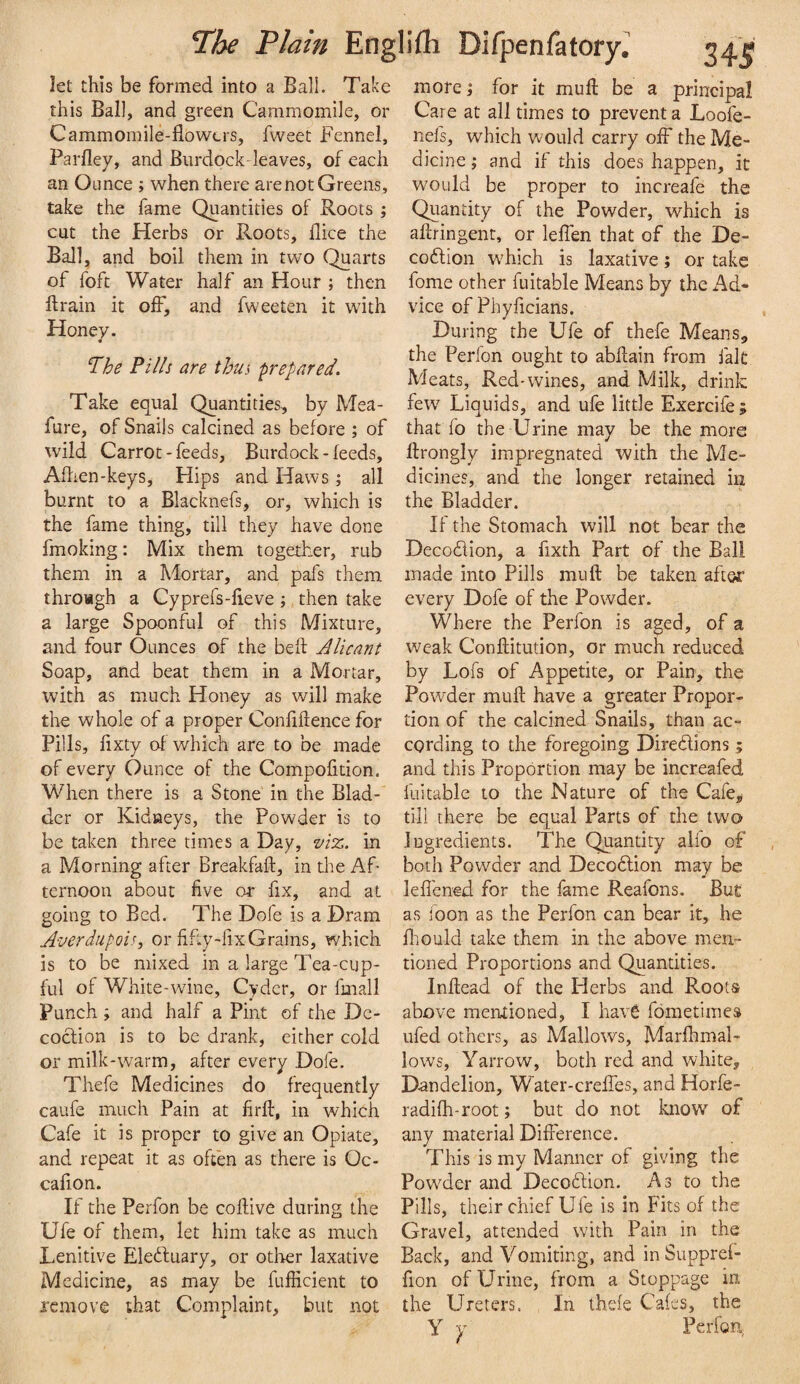 let this be formed into a Ball. Take this Ball, and green Cammomile, or Cammoinile-flowers, fweet Fennel, Parfley, and Burdock leaves, of each an Ounce ; when there are not Greens, take the fame Quantities of Roots ; cut the Herbs or Roots, Bice the Ball, and boil them in two Quarts of foft Water half an Hour ; then Brain it off, and fweeten it with Honey. T^he Fills are thus prepared. Take equal Quantities, by Mea- fure, of Snails calcined as before ; of wild Carrot - feeds. Burdock - feeds, Aflien-keys, Hips and Haws ; all burnt to a Blacknefs, or, which is the fame thing, till they have done fmoking: Mix them together, rub them in a Mortar, and pafs them throagh a Cyprefs-lieve; then take a large Spoonful of this Mixture, and four Ounces of the beft Alicant Soap, and beat them in a Mortar, with as much Honey as will make the whole of a proper Confiflence for Pills, fixty of which are to be made of every Ounce of the Compofition. When there is a Stone in the Blad¬ der or Kidneys, the Powder is to be taken three times a Day, vit:,. in a Morning after Breakfaft, in the Af¬ ternoon about five or fix, and at going to Bed. The Dofe is a Dram Averdupois, or fifty-fix Grains, which is to be mixed in a large Tea-cup¬ ful of White-wine, Cyder, or fmall Punch ; and half a Pint of the De¬ coction is to be drank, either cold or milk-warm, after every Dofe. Thefe Medicines do frequently caufe much Pain at firff, in which Cafe it is proper to give an Opiate, and repeat it as often as there is Oc- cafion. If the Perfon be coftive during the Ufe of them, let him take as much Lenitive Eledluary, or other laxative Medicine, as may be fufficient to jcmove that Complaint, but not morel for it mull: be a principal Care at all times to prevent a Loofe- nefs, which would carry off the Me¬ dicine I and if this does happen, it would be proper to increafe the Quantity of the Powder, which is aftringent, or leffen that of the De- codlion which is laxative; or take fome other fuitable Means by the x4d- vice of Phyficians. During the Ufe of thefe Means, the Perfon ought to abflain from fait Meats, Red'wines, and Milk, drink few Liquids, and ufe little Exercife ; that fo the Urine may be the more ftrongly impregnated with the Me¬ dicines, and the longer retained in the Bladder. If the Stomach will not bear the Decodlion, a fixth Part of the Bali made into Pills mu ft be taken after every Dofe of the Powder. Where the Perfon is aged, of a weak Conftitution, or much reduced by Lofs of Appetite, or Pain, the Powder muft have a greater Propor¬ tion of the calcined Snails, than ac¬ cording to the foregoing Diredions ; and this Proportion may be increafed fuitable to the Nature of the Cafe, till there be equal Parts of the two ingredients. The Quantity alfo of both Powder and Decodion may be lell'ened for the fame Reafons. But as ioon as the Perfon can bear it, he Ihould take them in the above men¬ tioned Proportions and Quantities. Inftead of the Herbs and Roots above mentioned, I have fometimes ufed others, as Mallows, Marfhmal- lows, Yarrow, both red and white. Dandelion, Watcr-creffes, and Horfe- radifh-root; but do not know of any material Difference. This is my Manner of giving the Powder and Decodion. As to the Pills, their chief Ufe is in Fits of the Gravel, attended with Pain in the Back, and Vomiting, and in Supprel- fion of Urine, from a Stoppage in the Ureters. In thde Caffs, the Y y Perfon,
