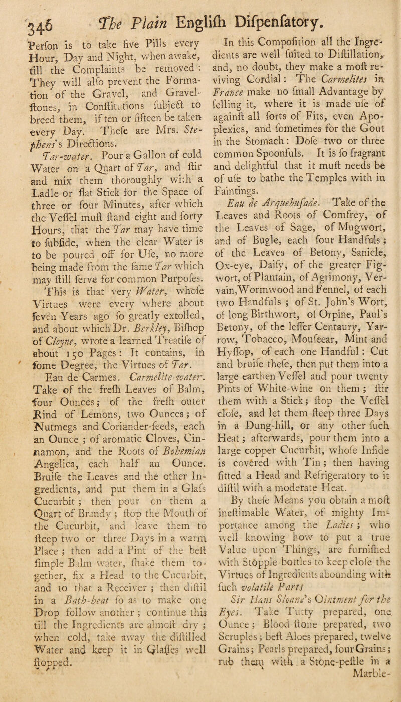 Perfon is to take five Pilis every Hour, Day and Night, wto awake, till the Complaints be removed ; They will alfo prevent the Forma¬ tion of the Gravel, and Gravel- Hones, in Conftitutions fubjed to breed them, if ten or fifteen be taken every Day. Thefe are Mrs. St(^- pheni's Directions. Tar^watcr. Pour a Gallon of cold Water on a Quart of Tar, and ftir and mix them thoroughly wi:h a Ladle or fiat Stick for the Space of three or four Minutes, after which the Vefiel muft Hand eight and forty Hours, that the Tar may have time to fubfi.de, when the clear Water is to be poured off for Ufe, no more being made from the fame Tar which may Hill ferve for common Purpofes. This is that very Water, whofe Virtues were every where about feven Years ago fo greatly extolled, and about which Dr. Berkley, Bifhop of Cloyne, wrote a learned Treatife of about 150 Pages: It contains, in fome Degree, the Virtues of Tar. Eau de Carmes. Carmelite water. Take of the frefh Leaves of Balm, four Ounces; of the frefh outer J^ind of Lemons, two Ounces; of Nutmegs and Coriander-feeds, each an Ounce ; of aromatic Cloves, Cin- jiamon, and the Roots of Bohemian Angelica, each half an Ounce. Bruife the Leaves and the other In¬ gredients, and put them in a Glafs Cucurbit ; then pour on them a Quart of Brandy ; Itop the Mouth of the Cucurbit, and leave them to fieep two or three Days in a warm Place ; then add a Pint of the belt fimple Balm-water, fiiake them to¬ gether, fix a Flead to the Cucurbit, and to that a Receiver ; then difiil in a Bath-heat fo as to make one Drop follow another ; continue this till the Ingredients are almofl dry ; wdien cold, take a\vay the difiilled Water and keep it in Qlafics well flopped. In this Compofition all the Ingre¬ dients are well fiiited to Diftillation>- and, no doubt, they make a moft re¬ viving Cordial: The Carmelites in Trance make no fmall Advantage by felling it, where it is made ufe of againft all forts of Fits, even Apo¬ plexies, and fometimes for the Gout in the Stomach: Dofe two or three common Spoonfuls. It is fo fragrant and delightful that it muft needs be of ufe to bathe the Temples with in Paintings. Eau de Arquebii[ade. Take of the Leaves and Roots of Comfrey, of the Leaves of Sage, of Mugwort, and of Bugk, each four Handfuls; of the Leaves of Betony, Sanicle, Ox-eye, Daify, of the greater Fig- wort, of Plantain, of Agrimony, Ver- vain,Wormwood and Fennel, of each two Handfuls ; of St. John’s Wort, of long Birthwort, of Orpine, Paul’s Betony, of the leffer Centaury, Yar¬ row, TobaccOy Moufeear, Mint and Hyffop, of each one Handful: Cut and bruife thefe, then put them into a large earthen Veffel and pour twenty Pints of White-wine on them ; flir them with a Stick; flop the Veffel clofe, and let them fteep three Days in a Dung-hill, or any other fucli Keat; afterwards, pour them into a large copper Cucurbit, whofe Infide is covered with Tin; then having fitted a Head and Refrigeratory to it diftil with a moderate Heat. By thefe Means you obtain a moft ineftimable Water, of mighty Im¬ portance among the Ladies ; who well knowing bow to put a true Value upon Things, are furnifl'ied with Stopple bottles to keep dole the Virtues of Ingredients abounding with fuch volatile Parts Sir LJiWs SloanPs Ointment for the Eyes. Take I'utty prepared, one. C unce; Blood flone prepared, two Scruples; beft Aloes prepared, twelve Grains; Pearls prepared, fourGrains; rub thejp with. a Sto,ne-peille in a Marble-