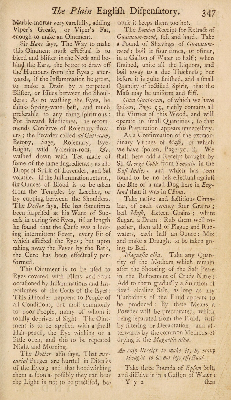 Marble-mortar very carefully, adding Viper’s Greafe, or Viper’s Fat, ‘enough to make an Ointment. Sir Hans fays, The Way to make this Ointment mofl: effeflual is to bleed and blifter in the Neck and be- hin^ the Ears, the better to draw olF the Humours from the Eyes ; after¬ wards, if the Inflammation be great, to make a Drain by a perpetual Blifler, or Iflues between the Shoul¬ ders : As to wafliing the Eyes, he thinks Spring-water beft, and much preferable to any thing fpirituous : For inward Medicines, he recom¬ mends Conferve of Roferaary-flow¬ ers the Powder called ai Guttetam, Betony, Sage, Rofemary, Eye- bright, wild Valerian-root, waflied down with Tea made of fome of the fame Ingredientsas alfo Drops of Spirit of Lavender, and Sal volatile. If the Inflammation returns, lix Ounces of Blood is to be taken from the Temples by Leeches, or by cupping between the Shoulders. The Doctor fays. He has fometimes been furprifed at his Want of Suc- cefs in curing fore Eyes, till at length he found that the Caufe was a lurk¬ ing intermittent Fever, every Fit of which affedled the Eyes; but upon taking away the Fever by the Bark, the Cure has been effedlually per¬ formed. This Ointment is to be ufed to Eyes covered with Films and Scars occafloned by Inflammations and Im- poftumes of the Coats of the Eyes : This Diforder happens to People of all Conditions, but mofl: commonly to poor People, many of whom it totally deprives of Sight: The Oint¬ ment is to be applied wu'th a j'mall Hair-pencil, the Eye winking or a little open, and this to be repeated Night and Morning. The Do8or alfo fays. That 7ner- mrial Purges are hurtful in Difeafes of the Eyes and that hoodwinking them as foon as pofiibly they can bear the Light is not to be pradlifed, be- caufe it keeps them too hot. The London Receipt for Extracl of Guniacum-wood, foft and hard. Take a Pound of Shavings of Guaiacum- wood', boil it four times, or oftner, in a Gallon of Water to half; wdieii ftrained, unite all the Liquors, and boil away to a due Thicknefs; but before it is quite iiniflied, add a fmall Quantity of redlified Spirit, that the Mafs may be uniform and flilF. Gum Guaiacum, of which we have fpoken. Page 53, richly contains all the Virtues of this Wood, and will operate in fmall Quantities j fo that this Preparation appears unneceffary. As a Confirmation of the extraor¬ dinary Virtues of Mujk, of which We have fpoken, Page 70. ii. We fhall here add a Receipt brought by Sir George Cobb from Tonquin in the Ea[t-Indies j and which has been found to be no lefs efiedlual againfl the Bite of a mad Dog here in Eng¬ land than it was in China, Take native and fadlitious Cinna¬ bar, of each twenty four Grains ; belt Miijle, flxteen Grains ; white Sugar, a Dram ; Rub them well to¬ gether, then add of Plague and Rue- waters, each half an Ounce : Mix and make a Draught to be taken go¬ ing to Bed. Magnefta alba. Take any Quan¬ tity of the Mothers which remain after the Shooting of the Salt Petre in the Refinement of Crude Nitre : Add to them gradually a Solution of fixed alcaline Salt, as long as any' Turbidnefs of the Fluid appears to be produced : By thefe Means a - Powder will be precipitated, which being feparated from the Fluid, firfl . by Altering or Decantation, and af¬ terwards by the common Methods of drying is the Magnefia alba. An eafy Receipt to make it, by many thought to be not lefs effectual. Take three Pounds of Epfom Salt, and diflblve it in a Gallcn of Water ; y y 2 then