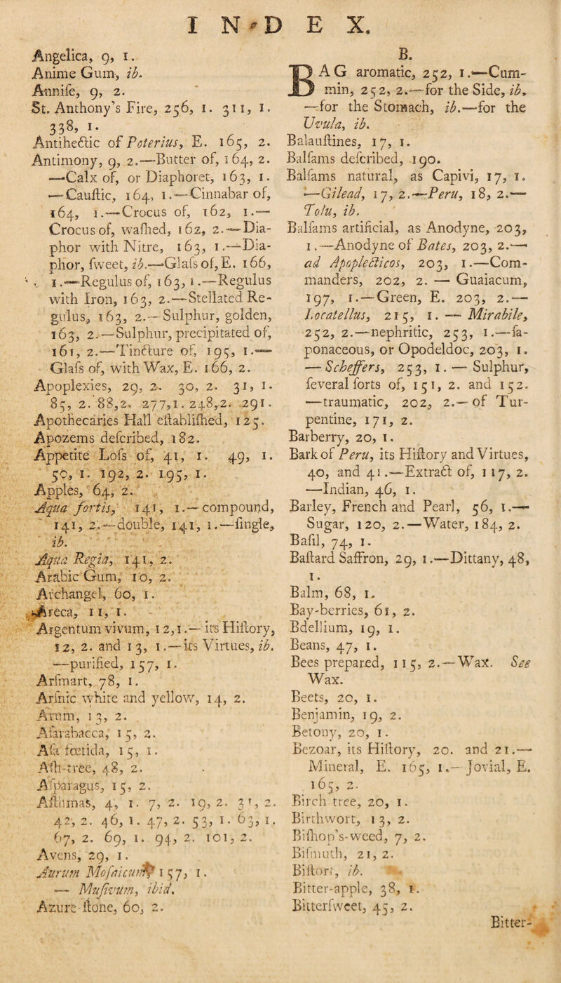 Angelica, 9, i. Anime Gum, ib. Aiinife, 9, 2. St. Anthony’s Fire, 256, i. 311, i. 338, I. Antiheftic oiVoterius, E. 165, 2. Antimony, 9, 2.‘—Butter of, 164, 2. —-Calx of, or Diaphoret, 163, i. — Cauftic, 164, I .—Cinnabar of, 164, !.—Crocus of, 162, I.— Crocus of, wafhed, 162, 2. —Dia- phor with Nitre, 163, i,—Dia- phor, fweet, *Glais of,E. 166, I“Regtilus of, 163,1Regulus with Iron, 163, 2.—Stellated Re¬ gulus, 163, 2. —Sulphur, golden, 163, 2.—Sulphur, precipitated of, 161, 2.—Tinfture of, 195, Glafs of, with Wax, E. 166, 2. Apoplexies, 29, 2. 30, 2- 3i» i- 85, 2. 88,2. 277?!. 248,2. .291. Apothecaries Hall eilablilhed, 125. Apozems defcribed, 182. Appetite Lofs of, 41, i. 49, i. 50, I- ^92. 2. 195, I. Apples, 64, 2. Aqua forth, 141, 1.—compound, 141, 2.—double, 141, i.—fingle, ib. Aqtia Regia, 141,, 2. Arabic Gum, 10, 2. Archangel, 60, i. ^reca, 11, i. Argentum vivum, 12,1it^ Hiilory, !2, 2. and 13, I . — ks Virtues, —purified, 157, i. Arfmart, 78, i. Arfnic white and yellow, 14, 2. Arum, 13, 2. Atarabacca, 15, 2. Afa fcetida, 15, i. Alh-tree, 48, 2. Afparagus, 15, 2. Alihmas, 4, 1. 7, 2. 19,2. 3^,2. 42, 2. 46, 1. 47, 2. 53, I. 63, I. 67, 2. 69, 1. 94, 2. 101,2. Avens, 29, i. Jurum Mofaicufi^ 137, i. — ’h^ufiviirriy ibid. Azure-iione, 60, 2. B. Bag aromatic, 252, i.*—Cum¬ min, 252, 2.-—for the Side, ib* —for the Stonsach, for the Uvula, ib, Balauftines, 17, i. Balfams defcribed, 190. Balfams natural, as Capivi, 17, 1. —Gilead, 17, z.—Peru, 18, z,— Tolu, ib. Balfams artificial, as Anodyne, 203, I .—Anodyne of Bates, 203, 2.— ad Apoplebiicos, 203, i.—Com¬ manders, 202, 2. — Guaiacum, 197, r. —Green, E. 203, 2.— l.ocatellus, 215, i. — Mirabile, 252,2.—-nephritic, 253, i.—fa- ponaceous, or Opodeldoc, 203, i. — Scheffers, 253, i. — Sulphur, feveral forts of, 151, 2. and 152. —traumatic, 202, 2.—of Tur¬ pentine, 171, 2. Barberry, 20, i. Bark of Peru, its Hifiory and Virtues, 40, and 41.—Extradl of, 117, 2. —Indian, 46, 1. Barley, French and Pearl, 56, l.—^ Sugar, 120, 2.—Water, 184, 2. Bafil, 74, I. Baftard Saffron, 29, i.—Dittany, 48, I. Balm, 68, i. Bay'berries, 61, 2. Bdellium, 19, i. Beans, 47, 1. Bees prepared, 115, 2.—Wax. See Wax. Beets, 20, I. Benjamin, 19, 2. Betony, 20, i. Bczoar, its Hiilory, 20. and 21,— Mineral, E. 165, I.- Jovial, E. 165, 2. Birch tree, 20, i. Birth wort, 13, 2. Bifliop’s-weed, 7, 2. Bifinuth, 21, 2. Billort, ib. Bitter-apple, 38, i. Bitterfwcet, 45, 2. Bitter-